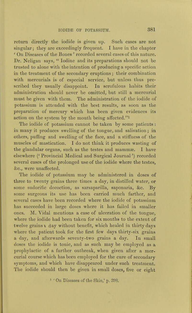 return directly the iodide is given up. Such cases are not singular; they are exceedingly frequent. I have in the chapter ' On Diseases of the Bones 5 recorded several cases of this nature. Dr. Neligan says,  Iodine and its preparations should not be trusted to alone with the intention of producing a specific action in the treatment of the secondary eruptions; their combination with mercurials is of especial service, but unless thus pre- scribed they usually disappoint. In scrofulous habits their administration should never be omitted, but still a mercurial must be given with them. The administration of the iodide of potassium is attended with the best results, as soon as the preparation of mercury which has been given evidences its action on the system by the mouth being affected.-1 The iodide of potassium cannot be taken by some patients : in many it produces swelling of the tongue, and salivation; in others, puffing and swelling of the face, and a stiffness of the muscles of mastication. I do not think it produces wasting of the glandular organs, such as the testes and mammae. I have elsewhere (' Provincial Medical and Surgical Journal') recorded several cases of the prolonged use of the iodide where the testes, &c., were unaffected. The iodide of potassium may be administered in doses of three to twenty grains three times a day, in distilled water, or some sudorific decoction, as sarsaparilla, saponaria, &c. By some surgeons its use has been carried much farther, and several cases have been recorded where the iodide of potassium has succeeded in large doses where it has failed in smaller ones. M. Vidal mentions a case of ulceration of the tongue, where the iodide had been taken for six months to the extent of twelve grains \ day without benefit, which healed in thirty days where the patient took for the first few days thirty-six grains a day, and afterwards seventy-two grains a day. In small doses the iodide is tonic, and as such may be employed as a prophylactic of a further outbreak, when given after a mer- curial course which has been employed for the cure of secondary symptoms, and which have disappeared under such treatment. The iodide should then be given in small doses, five or eight 1 ' On Diseases of the Skin,' p. 398.