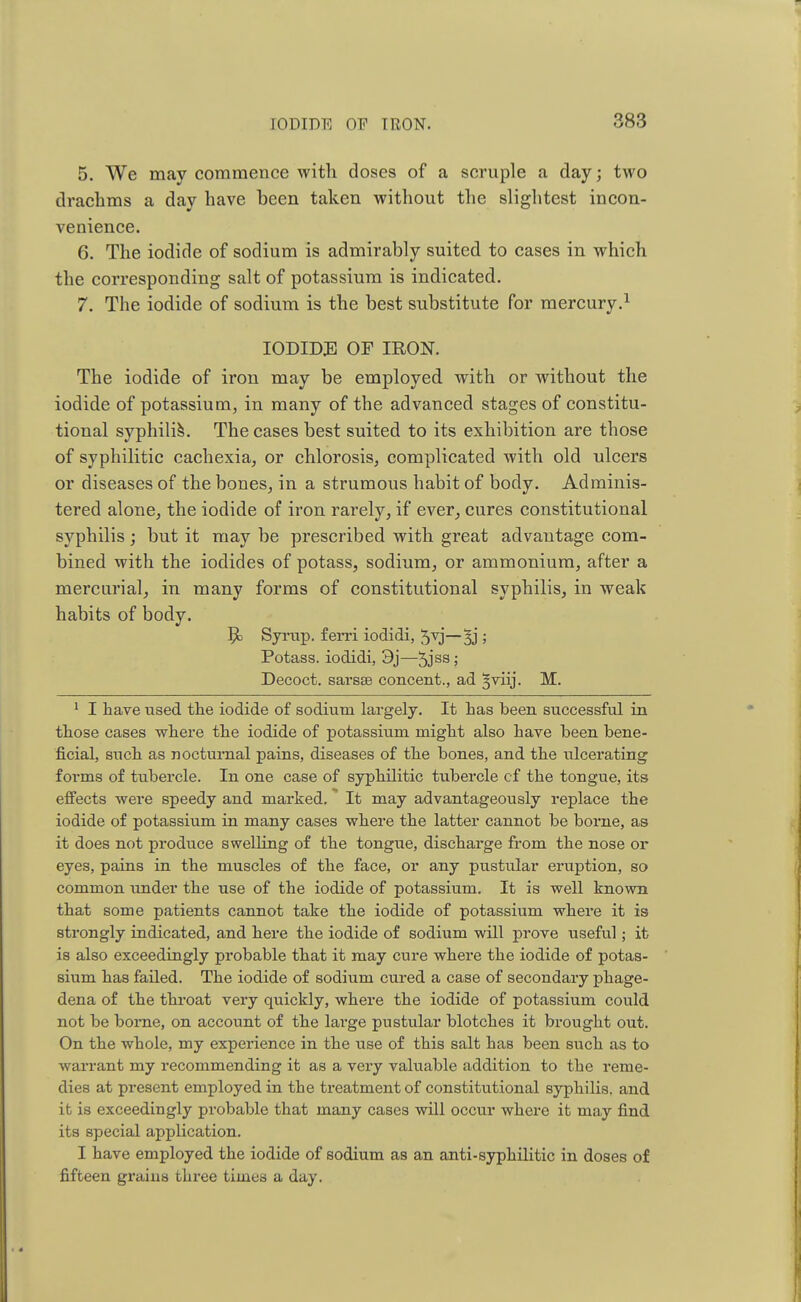 IODIDE OF IRON. 5. We may commence with doses of a scruple a day; two drachms a day have been taken without the slightest incon- venience. 6. The iodide of sodium is admirably suited to cases in which the corresponding salt of potassium is indicated. 7. The iodide of sodium is the best substitute for mercury.1 IODIDE OF IRON. The iodide of iron may be employed with or without the iodide of potassium, in many of the advanced stages of constitu- tional syphilis. The cases best suited to its exhibition are those of syphilitic cachexia, or chlorosis, complicated with old ulcers or diseases of the bones, in a strumous habit of body. Adminis- tered alone, the iodide of iron rarely, if ever, cures constitutional syphilis ; but it may be prescribed with great advantage com- bined with the iodides of potass, sodium, or ammonium, after a mercurial, in many forms of constitutional syphilis, in weak habits of body. 5c Syrup, ferri iodidi, —Sj J Potass, iodidi, 3j—5jss 5 Decoct, sarsse concent., ad §viij. M. 1 I have used the iodide of sodium largely. It has been successful in those cases where the iodide of potassium might also have been bene- ficial, such as nocturnal pains, diseases of the bones, and the ulcerating forms of tubercle. In one case of syphilitic tubercle cf the tongue, its effects were speedy and marked. It may advantageously replace the iodide of potassium in many cases where the latter cannot be borne, as it does not produce swelling of the tongue, discharge from the nose or eyes, pains in the muscles of the face, or any pustular eruption, so common under the use of the iodide of potassium. It is well known that some patients cannot take the iodide of potassium where it is strongly indicated, and here the iodide of sodium will prove useful; it is also exceedingly probable that it may cure where the iodide of potas- sium has failed. The iodide of sodium cured a case of secondary phage- dena of the throat very quickly, where the iodide of potassium could not be borne, on account of the large pustular blotches it brought out. On the whole, my experience in the use of this salt has been such as to warrant my recommending it as a very valuable addition to the reme- dies at present employed in the treatment of constitutional syphilis, and it is exceedingly probable that many cases will occur where it may find its special application. I have employed the iodide of sodium as an anti-syphilitic in doses of fifteen grains three times a day.