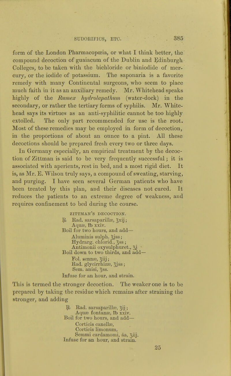 SUDOltlFlOS, ETC. form of the London Pharmacopoeia, or what I think better, the compound decoction of guaiacum of the Dublin and Edinburgh Colleges, to be taken with the bichloride or biniodide of mer- cury, or the iodide of potassium. The saponaria is a favorite remedy with many Continental surgeons, who seem to place much faith in it as an auxiliary remedy. Mr. Whitehead speaks highly of the Rumex hydrolapathum (water-dock) in the secondary, or rather the tertiary forms of syphilis. Mr. White- head says its virtues as an anti-syphilitic cannot be too highly extolled. The only part recommended for use is the root. Most of these remedies may be employed in form of decoction, in the proportions of about an ounce to a pint. All these decoctions should be prepared fresh every two or three days. In Germany especially, an empirical treatment by the decoc- tion of Zittman is said to be very frequently successful; it is associated with aperients, rest in bed, and a most rigid diet. It is, as Mr. E. Wilson truly says, a compound of sweating, starving, and purging. I have seen several German patients who have been treated by this plan, and their diseases not cured. It reduces the patients to an extreme degree of weakness, and requires confinement to bed during the course. zittman's decoction. ^ Rad. sarsaparillse, §xij; Aqua3, lb xxiv. Boil for two hours, and add— Aluminis su]ph. 3jss; Hydrarg. chlorid., 3S8; Antimonii oxysiUphuret., 5j Boil down to two thirds, and add— Fol. senna), §iij; Rad. glycirrhiza3, 33 ss ; Sem. anisi, §ss. Infuse for an hour, and strain. This is termed the stronger decoction. The weaker one is to be prepared by taking the residue which remains after straining the stronger, and adding 51 Rad. sarsaparillse, §ij ; Aquse fontana), tb xxiv. Boil for two hours, and add— Corticis canella3, Corticis limonum, Semmi cardarnomi, aa, 5hj. Infuse for an hour, and strain. 25