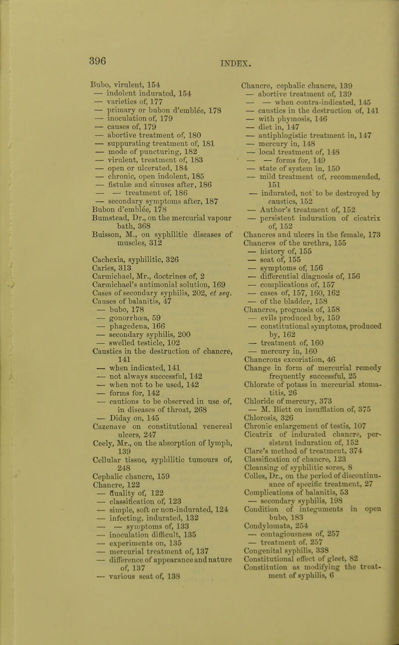 Bubo, virulent, 154 — indolent indurated, 154 — varieties of, 177 — primary or hubon d'erablee, 178 — inoculation of, 179 — causes of, 179 — abortive treatment of, 180 — suppurating treatment of, 181 — mode of puncturing, 182 — virulent, treatment of, 183 — open or ulcerated, 184 — chronic, open indolent, 185 — fistula? and sinuses after, 186 — — treatment of, 186 — secondary symptoms after, 187 Bubon d'emblee, 178 Bumstead, Dr., on tbe mercurial vapour bath, 368 Buisson, M., on syphilitic diseases of muscles, 312 Cachexia, syphilitic, 326 Caries, 313 Carmichael, Mr., doctrines of, 2 CarmichaePs antimonial solution, 169 Cases of secondary syphilis, 202, et seq. Causes of balanitis, 47 — bubo, 178 — gonorrhoea, 59 — phagedena, 166 — secondary syphilis, 200 — swelled testicle, 102 Caustics in the destruction of chancre, 141 — when indicated, 141 — not always successful, 142 — when not to be used, 142 — forms for, 142 — cautions to be observed in use of, in diseases of throat, 268 — Diday on, 145 Cazenave on constitutional venereal ulcers, 247 Ceely, Mr., on the absorption of lymph, 139 Cellular tissue, syphilitic tumours of, 248 Cephalic chancre, 159 Chancre, 122 — duality of, 122 — classification of, 123 — simple, soft or non-indurated, 124 — infecting, indurated, 132 — — symptoms of, 133 — inoculation difficult, 135 — experiments on, 135 — mercurial treatment of, 137 — difference of appearance and nature of, 137 — various seat of, 138 Chancre, cephalic chancre, 139 — abortive treatment of, 139 — — when contra-indicated, 145 — caustics in the destruction of, 141 — with phymosis, 146 — diet in, 147 — antiphlogistic treatment in, 147 — mercury in, 148 — local treatment of, 148 — — forms for, 149 — state of system in, 150 — mild treatment of, recommended, 151 — indurated, not to be destroyed by caustics, 152 — Author's treatment of, 152 — persistent induration of cicatrix of, 152 Chancres and ulcers in the female, 173 Chancres of the urethra, 155 — history of, 155 — seat of, 155 — symptoms of, 156 — differential diagnosis of, 156 — complications of, 157 — cases of, 157, 160, 162 — of the bladder, 158 Chancres, prognosis of, 158 — evils produced by, 159 — constitutional symptoms, produced by, 162 — treatment of, 160 — mercury in, 160 Chancrous excoriation, 46 Change in form of mercurial remedy frequently successful, 25 Chlorate of potass in mercurial stoma- titis, 26 Chloride of mercurj', 373 — M. Biett on insufflation of, 375 Chlorosis, 326 Chronic enlargement of testis, 107 Cicatrix of indurated chancre, per- sistent induration of, 152 Clare's method of treatment, 374 Classification of chancre, 123 Cleansing of syphilitic sores, 8 Colles, Dr., on the period of discontinu- ance of specific treatment, 27 Complications of balanitis, 53 — secondary syphilis, 198 Condition of integuments iu open bubo, 183 Condylomata, 254 — contagiousness of, 257 — treatment of. 257 Congenital syphilis, 338 Constitutional effect of gleet, 82 Constitution as modifying the treat- ment of syphilis, 6