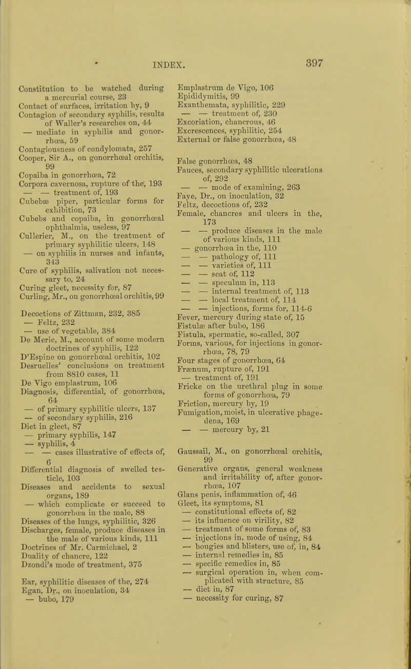 Constitution to be watched during a mercurial course, 23 Contact of surfaces, irritation by, 9 Contagion of secondary syphilis, results of Waller's researches on, 44 — mediate in syphilis and gonor- rhoea, 59 Contagiousness of condylomata, 257 Cooper, Sir A., on gonorrhceal orchitis, 99 Copaiba in gonorrhoea, 72 Corpora cavernosa, rupture of the', 193 — — treatment of, 193 Cubebse piper, particular forms for exhibition, 73 Cubebs and copaiba, in gonorrhceal ophthalmia, useless, 97 Cullerier, M., on the treatment of primary syphilitic ulcers, 148 — on syphilis in nurses and infants, 343 Cure of syphilis, salivation not neces- sary to, 24 Curing gleet, necessity for, 87 Curling, Mr., on gonorrhceal orchitis, 99 Decoctions of Zittman, 232, 385 — Feltz, 232 — use of vegetable, 384 De Meric, M., account of some modern doctrines of syphilis, 122 D'Espine on gonorrhceal orchitis, 102 Desruelles1 conclusions on treatment from 8810 cases, 11 De Vigo emplastrum, 106 Diagnosis, differential, of gonorrhoea, 64 — of primary syphilitic ulcers, 137 — of secondary syphilis, 216 Diet in gleet, 87 — primary syphilis, 147 — syphilis, 4 — — cases illustrative of effects of, 6 Differential diagnosis of swelled tes- ticle, 103 Diseases and accidents to sexual organs, 189 — which complicate or succeed to gonorrhoea in the male, 88 Diseases of the lungs, syphilitic, 326 Discharges, female, produce diseases in the male of various kinds, 111 Doctrines of Mr. Carmichael, 2 Duality of chancre, 122 Dzondi's mode of treatment, 375 Ear, syphilitic diseases of the, 274 Egan, Dr., on inoculation, 34 — bubo, 179 Emplastrum de Vigo, 106 Epididymitis, 99 Exanthemata, syphilitic, 229 — — treatment of, 230 Excoriation, chanerous, 46 Excrescences, syphilitic, 254 External or false gonorrhoea, 48 False gonorrhoea, 48 Fauces, secondary syphilitic ulcerations of, 292 — — mode of examining, 263 Faye, Dr., on inoculation, 32 Feltz, decoctions of, 232 Female, chancres and ulcers in the, 173 — — produce diseases in the male of various kinds, 111 — gonorrhoea in the, 110 — — pathology of, 111 — — varieties of, 111 — — seat of, 112 — — speculum in, 113 — — internal treatment of, 113 — — local treatment of, 114 — — injections, forms for, 114-6 Fever, mercury during state of, 15 Fistula? after bubo, 186 Fistula, spermatic, so-called, 307 Forms, various, for injections in gonor- rhoea, 78, 79 Four stages of gonorrhoea, 64 Frasnum, rupture of, 191 — treatment of, 191 Fricke on the urethral plug in some forms of gonorrhoea, 79 Friction, mercury by, 19 Fumigation, moist, in ulcerative phage- dena, 169 — — mercury by, 21 Gaussail, M., on gonorrhceal orchitis, 99 Generative organs, general weakness and irritability of, after gonor- rhoea, 107 Glans penis, inflammation of, 46 Gleet, its symptoms, 81 — constitutional effects of, 82 — its influence on virility, 82 — treatment of some forms of, 83 — injections in, mode of using, 84 — bougies and blisters, use of, in, 84 — internal remedies in, 85 — specific remedies in, 85 — surgical operation in, when com- plicated with structure, 85 — diet in, 87 — necessity for curing, 87