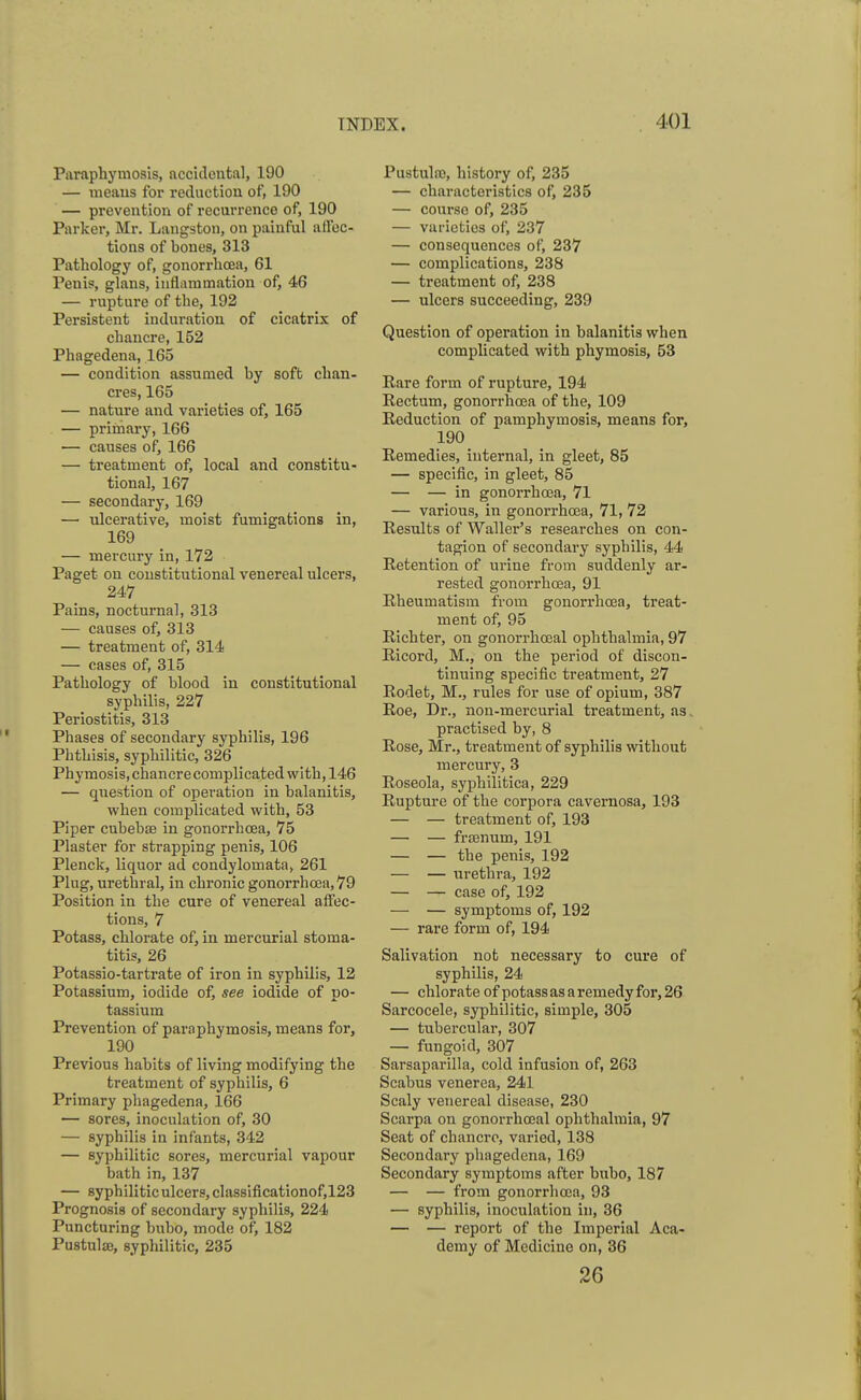 Paraphymosis, accidental, 190 — means for reduction of, 190 — prevention of recurrence of, 190 Parker, Mr. Langston, on painful affec- tions of bones, 313 Pathology of, gonorrhoea, 61 Penis, glans, inflammation of, 46 — rupture of the, 192 Persistent induration of cicatrix of chancre, 152 Phagedena, 165 — condition assumed by soft chan- cres, 165 — nature and varieties of, 165 — primary, 166 — causes of, 166 — treatment of, local and constitu- tional, 167 — secondary, 169 — ulcerative, moist fumigations in, 169 — mercury in, 172 Paget on constitutional venereal ulcers, 247 Pains, nocturnal, 313 — causes of, 313 — treatment of, 314 — cases of, 315 Pathology of blood in constitutional syphilis, 227 Periostitis, 313 Phases of secondary syphilis, 196 Phthisis, syphilitic, 326 Phymosis, chancre complicated with, 146 — question of operation in balanitis, when complicated with, 53 Piper cubebae in gonorrhoea, 75 Plaster for strapping penis, 106 Plenck, liquor ad condylomata, 261 Plug, urethral, in chronic gonorrhoea, 79 Position in the cure of venereal affec- tions, 7 Potass, chlorate of, in mercurial stoma- titis, 26 Potassio-tartrate of iron in syphilis, 12 Potassium, iodide of, see iodide of po- tassium Prevention of paraphymosis, means for, 190 Previous habits of living modifying the treatment of syphilis, 6 Primary phagedena, 166 — sores, inoculation of, 30 — syphilis in infants, 342 — syphilitic sores, mercurial vapour bath in, 137 — syphilitic ulcers, classificationof,123 Prognosis of secondary syphilis, 224 Puncturing bubo, mode of, 182 Pustulse, syphilitic, 235 Pustulao, history of, 235 — characteristics of, 235 — courso of, 235 — varieties of, 237 — consequences of, 237 — complications, 238 — treatment of, 238 — ulcers succeeding, 239 Question of operation in balanitis when complicated with phymosis, 53 Rare form of rupture, 194 Rectum, gonorrhoea of the, 109 Reduction of pamphymosis, means for, 190 Remedies, internal, in gleet, 85 — specific, in gleet, 85 — — in gonorrhoea, 71 — various, in gonorrhoea, 71, 72 Results of Waller's researches on con- tagion of secondary syphilis, 44 Retention of urine from suddenly ar- rested gonorrhoea, 91 Rheumatism from gonorrhoea, treat- ment of, 95 Richter, on gonorrhceal ophthalmia, 97 Ricord, M., on the period of discon- tinuing specific treatment, 27 Rodet, M., rules for use of opium, 387 Roe, Dr., non-mercurial treatment, as. practised by, 8 Rose, Mr., treatment of syphilis without mercury, 3 Roseola, syphilitica, 229 Rupture of the corpora cavernosa, 193 — — treatment of, 193 — — fraenum, 191 — — the penis, 192 — — urethra, 192 — — case of, 192 — — symptoms of, 192 — rare form of, 194 Salivation not necessary to cure of syphilis, 24 — chlorate of potass as a remedy for, 26 Sarcocele, syphilitic, simple, 305 — tubercular, 307 — fungoid, 307 Sarsaparilla, cold infusion of, 263 Scabus venerea, 241 Scaly venereal disease, 230 Scarpa on gonorrhceal ophthalmia, 97 Seat of chancre, varied, 138 Secondary phagedena, 169 Secondary symptoms after bubo, 187 — — from gonorrhoea, 93 — syphilis, inoculation in, 36 — — report of the Imperial Aca- demy of Medicine on, 36 26