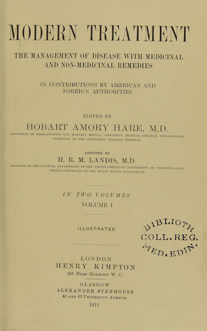 THE MANAGEMENT OF DISEASE WITH MEDICINAL AND NGN-MEDICINAL REMEDIES IN CONTRIBUTIONS BY AMERICAN AND FOREIGN AUTHORITIES EDITED BY HOBART AMORY HARE, M.D. PROFESSOR OF THERAPEUTICS AND MATERIA MEDICA. JEFFERSON MEDICAL COLLEGE, PHILADELPHIA PHYSICIAN TO THE JEFFERSON COLLEGE HOSPITAL ASSISTED BY H. R. M. LANDIS, M.D. DIRECTOR OF THE CLINICAL DEPARTMENT OF THE PHIPPS INSTITUTE (UNIVERSITY OP PENNSYLVANIA) VISITING PHYSICIAN TO THE WHITE HAVEN SANATORIUM IN TWO VOLUMES VOLUME I ILLUSTRATED LONDON HENRY KIMPTON 263 High Holborn W. C. COLL. REG. Ad. BO GLASGOW ALEXANDER STENHOUSE 40 AND 42 University Avenue • 1911
