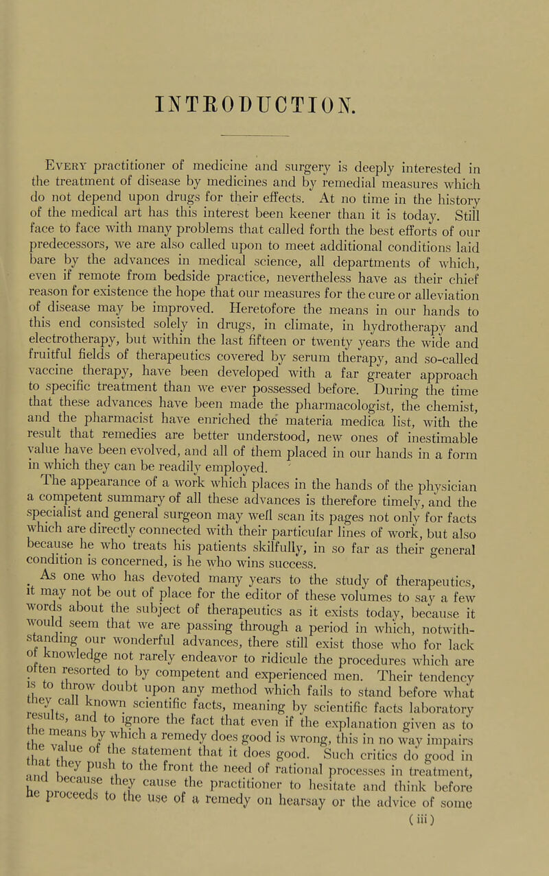 INTEODUCTION. Every practitioner of medicine and surgery is deeply interested in the treatment of disease by medicines and remedial measures which do not depend upon drugs for their effects. At no time in the history of the medical art has this interest been keener than it is today. Still face to face with many problems that called forth the best efforts of our predecessors, we are also called upon to meet additional conditions laid bare by the advances in medical science, all departments of which, even if remote from bedside practice, nevertheless have as their chief reason for existence the hope that our measures for the cure or alleviation of disease may be improved. Heretofore the means in our hands to this end consisted solely in drugs, in climate, in hydrotherapy and electrotherapy, but within the last fifteen oi’ twenty years the wide and fruitful fields of therapeutics covered by serum therapy, and so-called vaccine therapy, have been developed with a far greater approach to specific treatment than we ever possessed before. During the time that these advances have been made the pharmacologist, the chemist, and the pharmacist have enriched the' materia medica list, with the result that remedies are better understood, new ones of inestimable value have been evolved, and all of them placed in our hands in a form in which they can be readily employed. The appearance of a work which places in the hands of the physician a conipetent summary of all these advances is therefore timely, and the specialist and general surgeon may well scan its pages not only for facts which are directly connected with their particular lines of work, but also because he who treats his patients skilfully, in so far as their general condition is concerned, is he who wins success. As one who has devoted many years to the study of therapeutics, 1 may not be out of place for the editor of these volumes to say a few words about the subject of therapeutics as it exists today, because it would seem that we are passing through a period in which, notwith- standing our wonderful advances, there still exist those who for lack o now e ge not rarely endeavor to ridicule the procedures which are Often resorted to by competent and experienced men. Their tendency IS to throw doubt upon any method which fails to stand before what scientific facts, meaning by scientific facts laboratory file, fh® f^fct that even if the explanation given as to tbp V ^ ^ remedy does good is wrong, this in no way impairs ^ f ^ statement that it does good. Such critics do good in nnrl K fiont the need of rational processes in treatment, L Lv practitioner to hesitate and think before p cee s o t le use of a remedy on hearsay or the advice of some