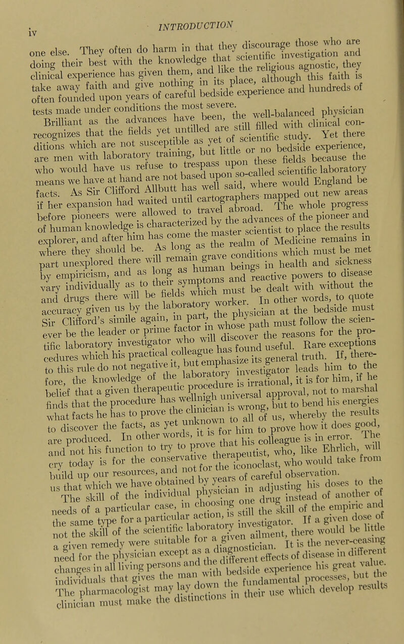 one else. They often do harm in 'IZ doing their best with the knowledge i,tic. they clinical experience has given them, and although this faith is take away faith and give nothing P'‘ and hundreds of often founded upon years ol careful bedside expelience a tests made under '““f' well-balanced physician Bnlliant as the advances ’ ... clinical con- recognizes that the fields yet until e c _ Yet there ditions which are not suscephb e a y bedside experience, are men with laboratory traini S’ ^ because the who would have us refuse to tiespc ^„__„„Upfi scientific laboratory means we have at hand IW^said where would England be facts. As Sir Clifford Allbutt has out nL areas if her expansion had waited unti ca^^ J Xoad. The whole progres.s before pioneers were_ allowed advances of the pioneer and of human knowledge is characteiize j^tl^^^ g^^ientist to place the results explorer, and after him has coi Medicine remains m where they should be. ,ate^ which must be met part unexplored there will lema ^ sickness by empiricism, and as long as nu’n ^active powders to disease ly individually as to (.e delit-ith without the and drugs there will be ^ other words, to quote accuracy given us by the ^ ^ physician at the bedside must Sir Clifford’s simile agam, m ^ Jg/ tp must follow the scien- ever be the leader or prime factoi i P. reasons for the pro- tific laboratory investigator w ^ ^ riseful. Rare exceptions cedures which his practical bs general truth. _ If, there- to this rule do not negative i , P estimator leads him to the L, the knowledge of h belief that a given „„|ver,sal approval, not to marshal finds that the procedure ™ W' wrong, but to bend bis energies what tacts he has to prove ‘1® ^ ^ us, whereby the resull^s to discover the facts os yet “’Jf? ' ,„ve how it does good, are produced. In other wolds, it s eolleague is in error, lire and not his function to try to who, like Ehrlich, will build up our resources, ami not observation. ns that which we have obtauied adjusting his do.ses o the