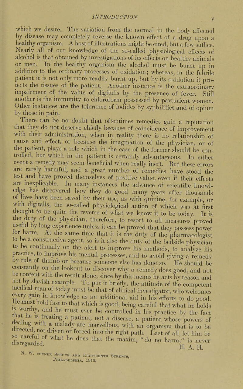 V which we desire. The variation from the normal in tlie body affected by disease may completely reverse the known effect of a drug upon a healthy organism. A host of illustrations might be cited, but a few suffice. Nearly all of our knowledge of the so-called physiological eflects of alcohol is that obtained by investigations of its effects on healthy animals or men. In the healthy oiganism the alcohol must be burnt up in addition to the ordinary processes of oxidation; whereas, in the febrile patient it is not only more readily burnt up, but by its oxidation it pro- tects the tissues of the patient. Another instance is the extraordinary impairment of the value of digitalis by the presence of fever. Still anothei is the immunity to chloroform possessed by parturient women. Other instances are the tolerance of iodides by syphilitics and of opium by those in pain. There can be no doubt that oftentimes remedies gain a reputation that they do not deserve chiefly because of coincidence of improvement with theii administration, when in reality there is no relationship of cause and effect, or because the imagination of the physician, or of the patient, plays a role which in the case of the former should be con- trolled, but which in the patient is certainly advantageous. In either event a remedy may seem beneficial when really inert. But these errors are rarely harmful, and a great number of remedies have stood the test and have proved themselves of positive value, even if their effects are inexplicable. In many instances the advance of scientific knowl- edge has discovered how they do good many years after thousands of lives have been saved by their use, as with quinine, for example, or with digitalis, the so-called physiological action of which w'as at first thought to be quite the reverse of what we know it to be today. It is the duty of the physician, therefore, to resort to all measures proved use u y ong expeiience unless it can be proved that they possess power tor harm. At the same time that it is the duty of the pharmacologist to be a constructive agent, so is it also the duty of the bedside physician to be continually on the alert to improve his methods, to analyze his practice, to improve his mental processes, and to avoid giving a remedy by rule of thumb or because someone else has done so. lie should be constantly on the lookout to discover Avhy a remedy does good, and not le content with the result alone, since by this means he acts by reason and not by slavish example. To put it briefly, the attitude of the competent medical man of today must be that of clinical investigator, who welcomes m^ery gam m knowledge as an additional aid in his efforts to do good. He must hold fast to that which is good, being careful that what he holds must ever be controlled in his practice by the fact floor ^ le^'tmg a patient, not a disease, a patient whose powers of flir a malady are marvellous, with an organism that is to be so onrf 1^'^st of all, let him be dLegatd'L''^ ' '''''' '''' ^ ■ II. A. II. N. W. coHNER Spruce and Kiohteenth Streets, PillEADELPHiA, 1910.