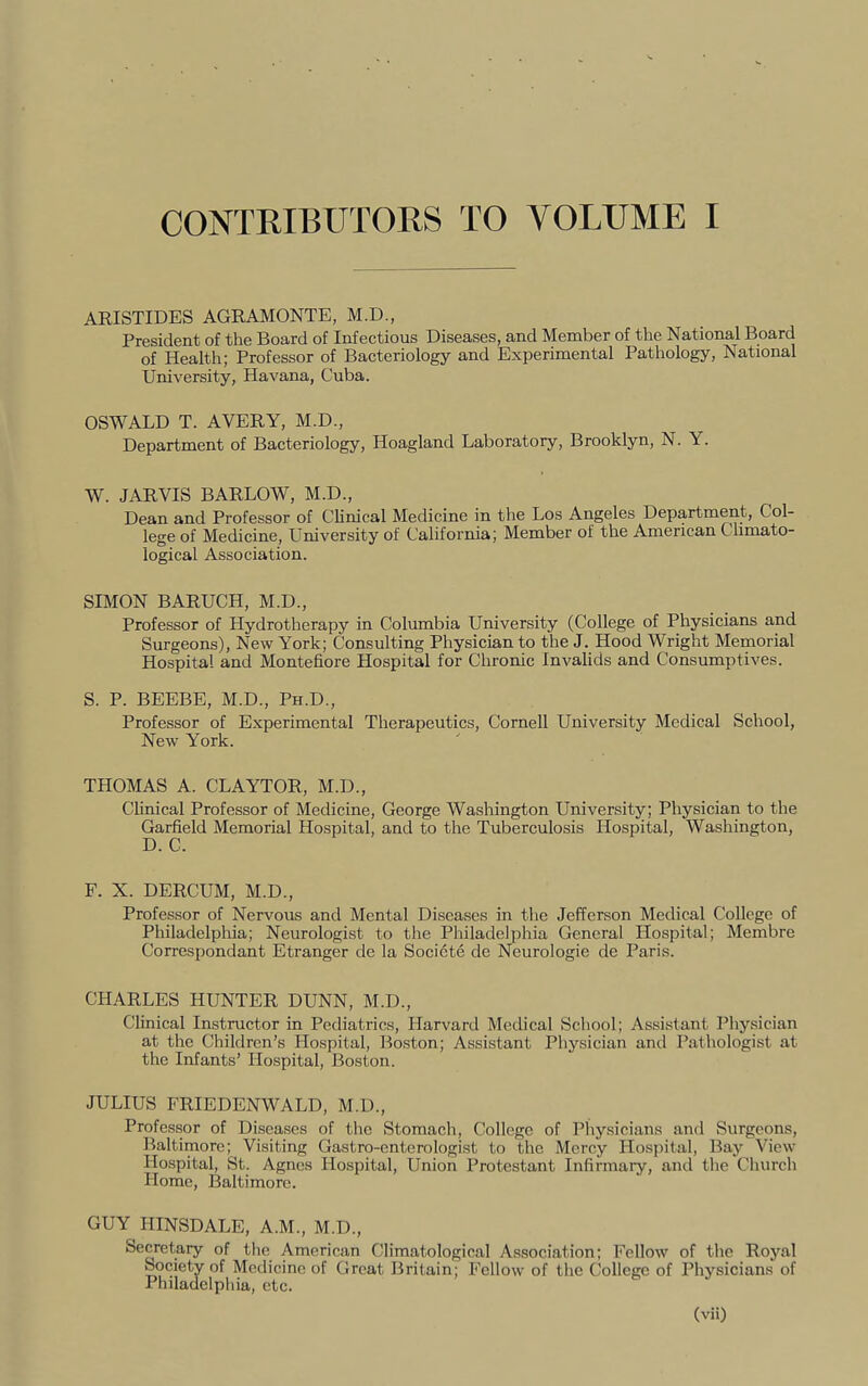 CONTRIBUTORS TO VOLUME I ARISTIDES AGRAMONTE, M.D., President of the Board of Infectious Diseases, and Member of the National Board of Health; Professor of Bacteriology and Experimental Pathology, National University, Havana, Cuba. OSWALD T. AVERY, M.D., Department of Bacteriology, Hoagland Laboratory, Brooklyn, N. Y. W. JARVIS BARLOW, M.D., Dean and Professor of Clinical Medicine in the Los Angeles Department, Col- lege of Medicine, L^niversity of California; Member of the American Climato- logical Association. SIMON BARUCH, M.D., Professor of Hydrotherapy in Columbia University (College of Physicians and Surgeons), New York; Consulting Physician to the J. Hood Wright Memorial Hospital and Montefiore Hospital for Chronic Invalids and Consumptives. S. P. BEEBE, M.D., Ph.D., Professor of Experimental Therapeutics, Cornell University Medical School, New York. THOMAS A. CLAYTOR, M.D., Clinical Professor of Medicine, George Washington University; Physician to the Garfield Memorial Hospital, and to the Tuberculosis Hospital, Washington, D. C. F. X. DERCUM, M.D., Professor of Nervous and Mental Diseases in the Jefferson Medical College of Philadelphia; Neurologist to the Philadelphia General Hospital; Membre Correspondant Etranger de la Socicte de Neurologic de Paris. CHARLES HUNTER DUNN, M.D., Clinical Instructor in Pediatrics, Harvard Medical School; Assistant Physician at the Children’s Hospital, Boston; Assistant Physician and Pathologist at the Infants’ Hospital, Boston. JULIUS FRIEDENWALD, M.D., Professor of Diseases of the Stomacli, College of Pliysicians and Surgeons, Baltimore; Visiting Gastro-enterolegist to the Mercy Hospital, Bay View Hospital, St. Agnes Hospital, Union Protestant Infirmary, and the Church Home, Baltimore. GUY HINSDALE, A.M., M.D., Secretary of the American Climatological Association; Fellow of the Royal Society of Medicine of Great Britain; Fellow of the College of Physicians of Philadelpliia, etc.