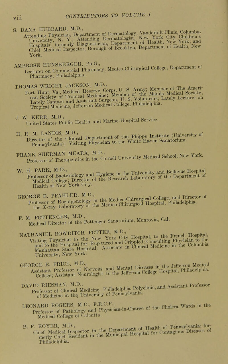 S' S'vf k York. C^ Mcdico-Chirurgical College, Department of Pharmaey, Philadelphia. J W. KERR, M.D., „ United States Public Health and Marine-Hospital Service. t rdn,.. Unive..y Me« SCoo,. New YoA. Health of New York City. GEORGE E. PFAHLER, M.D., rumirffical College, and Director of '’SS tboSS t'fe Medico-Chirurgical Hospital, Philadelphia. Medfcj'DS^of'the Poltenger Sanatorium, Monrovia, Cal. NATHANIEL BOWDITCH Utv Hospital to the French Hospital, Visiting Physician to the ^ J^nd Crippled; Consulting Physician to the SLUattan Wosp^ in ^^Hnical Medicine in the Columbia University, New York. GEORGE E. PRICE, M.D., Diseases in the .leForson Medical Assistant Professor of Nervous Suege Hospital, Philadelphia. College; Assistant Neurologist to the Jetterson voueg DAVID RIESMAN, M.D., , Assistant Professor Professor of (Jlinical Medicine, Philadelphia Poly dime, and Assistan 3 MediSne in the University of Pennsylvania. LEONARD ROGERS, M.D., F.R.C.P., e D,e Cholera AVards in the Professor of Pathology and Physic.an-m-Chargc of the Choie Medical College of Calcutta. B. F. ROYER, M.D., . Wealth of Pennsylvania; for- “SLlfcS Sa^^he '■>' Conlagiou. Di«ra»u, of Philadelphia.