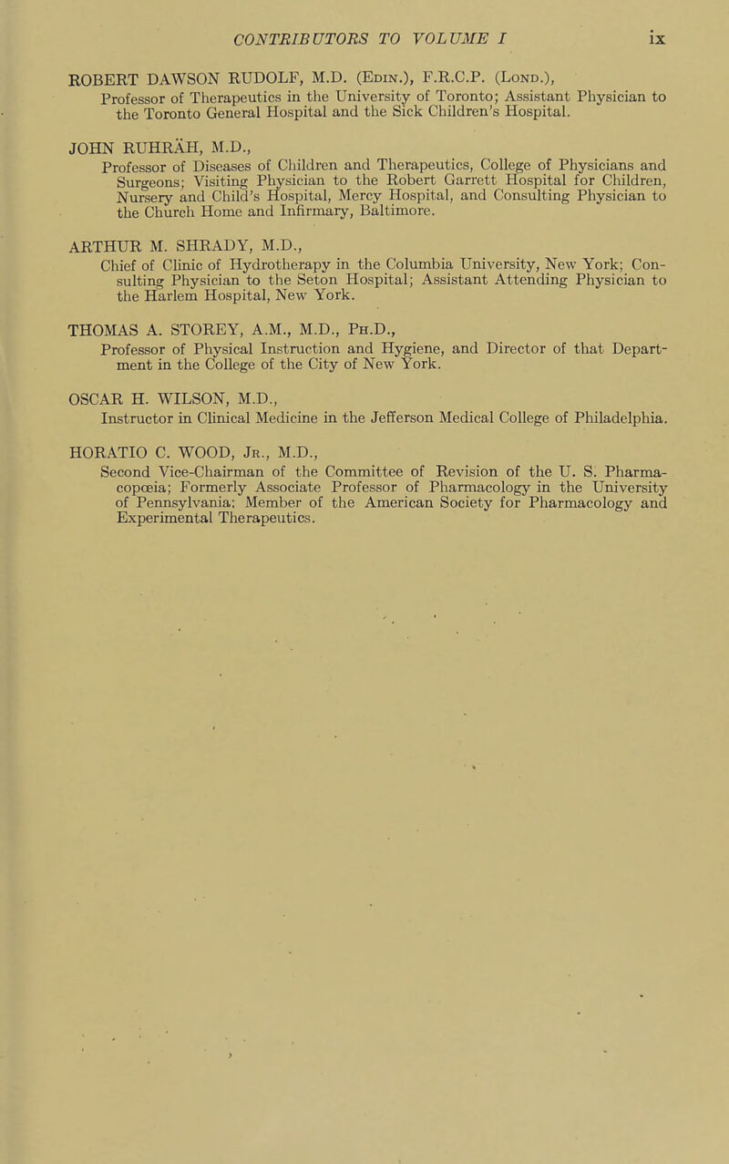 ROBERT DAWSON RUDOLF, M.D. (Edin.), F.R.C.P. (Lond.), Professor of Therapeutics in the University of Toronto; Assistant Physician to the Toronto General Hospital and the Sick Children’s Hospital. JOHN RUHRAH, M.D., Professor of Diseases of Children and Therapeutics, College of Physicians and Surgeons; Visiting Physician to the Robert Garrett Hospital for Children, Nursery and Child’s Hospital, Mercy Hospital, and Consulting Physician to the Church Home and Infirmary, Baltimore. ARTHUR M. SHRADY, M.D., Chief of Clinic of Hydrotherapy in the Columbia University, New York; Con- sulting Physician to the Seton Hospital; Assistant Attending Physician to the Harlem Hospital, New York. THOMAS A. STOREY, A.M., M.D., Ph.D., Professor of Physical Instruction and Hygiene, and Director of that Depart- ment in the College of the City of New York. OSCAR H. WILSON, M.D., Instructor in Clinical Medicine in the Jefferson Medical College of Philadelphia. HORATIO C. WOOD, Jr., M.D., Second Vice-Chairman of the Committee of Revision of the U. S. Pharma- copoeia; Formerly Associate Professor of Pharmacology in the University of Pennsylvania: Member of the American Society for Pharmacology and Experimental Therapeutics.