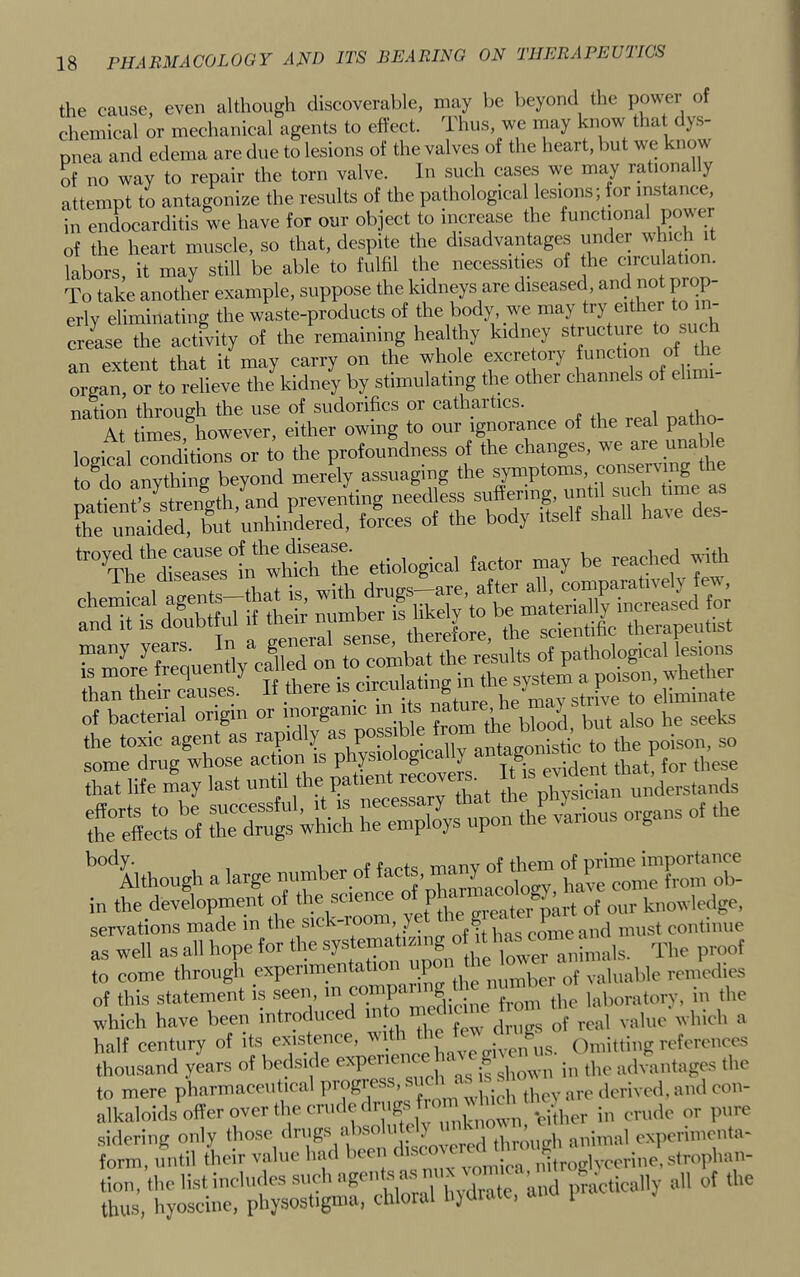 the cause, even although discoverable, may be beyond the power of chemical or mechanical agents to effect. Thus, we may know tha dy.s- pnea and edema are due to lesions of the valves of the heart, but we know of no way to repair the torn valve. In such cases we may rationally attempt to antagonize the results of the pathological lesions; for instance, in endocarditis we have for our object to increase the functional power of the heart muscle, so that, despite the disadvantages imder which it labors, it may still be able to fulfil the necessities of he circulation. To take another example, suppose the kidneys are diseased and not prop- erly eliminating the waste-products of the body, we may try either to in- crease the actfvity of the'r-emaining healthy kidney ^Tuct^e to such an extent that it may carry on the whole excre ory function of d e organ, or to relieve the kidney by stimulating the other channels of eh nation through the use of sudorifics or cathartics. At times however, either owing to our ignorance of the real patho etiological factor may be reached with than their causes. It there is circuiai g eliminate of bacterial origin or inorganic m i s n , ^ the toxic agent as rapidly the poison, so =“wbich or,os of the ’’“'‘^though a large number of facts, many of dmm in the devdopmeidt of the science P of our knowledge, servations made in of h has cmneand must continue as well as all hope for the to come through ° the number of valuable remedies of this statement is seen, T • f^-oni the laboratory, in the which have been introduced ° j;,';' „f ,,„1 value which a half century of its existence, o,f,,s. (Emitting references thousand years of bedside expeue tlic advantages the to mere pharmaceutical progi . ■, • ‘ thev arc derived, and con- alkaloids offer over the crude drugs f. -,tpor in crude or pure sidering only *11^011 discovered through animal cx]icrimcnta- form, until their value had Ixen di. • nitroglvccrine.strophan- tion, the list inchulessnchageiff^^^^^^^ the thus, hyoscine, physostigma, thloial hjUu , l