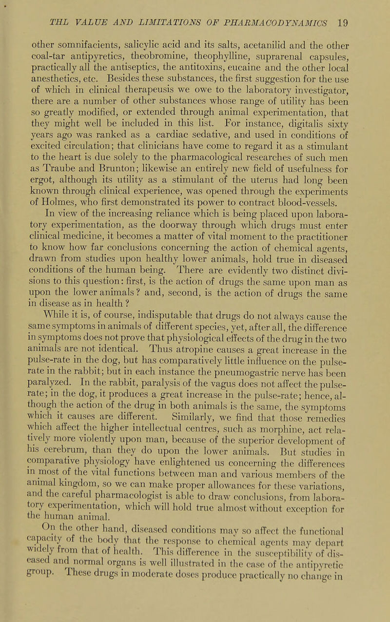 Other somnifacients, salicylic acid and its salts, acetanilid and the other coal-tar antipyretics, theobromine, theophylline, suprarenal capsules, practically all the antiseptics, the antitoxins, eucaine and the other local anesthetics, etc. Besides these substances, the first suggestion for the use of which in clinical therapeusis we owe to the laboratory investigator, there are a number of other substances whose range of utility has been so greatly modified, or extended through animal experimentation, that they might well be included in this list. For instance, digitalis sixty years ago was ranked as a cardiac sedative, and used in conditions of excited circulation; that clinicians have come to regard it as a stimulant to the heart is due solely to the pharmacological researches of such men as Traube and Brunton; likewise an entirely new field of usefulness for ergot, although its utility as a stimulant of the uterus had long been known through clinical experience, was opened through the experiments of Holmes, who first demonstrated its power to contract blood-vessels. In view of the increasing reliance which is being placed upon labora- tory experimentation, as the doorway through which drugs must enter clinical medicine, it becomes a matter of vital moment to the practitioner to know how far conclusions concerning the action of chemical agents, drawn from studies upon healthy lower animals, hold true in diseased conditions of the human being. There are evidently two distinct divi- sions to this question: first, is the action of drugs the same upon man as upon the lower animals ? and, second, is the action of drugs the same in disease as in health ? AVliile it is, of course, indisputable that drugs do not always cause the same symptoms in animals of different species, yet, after all, the difference in symptoms does not prove that physiological effects of the drug in the two animals are not identical. Thus atropine causes a great increase in the pulse-rate in the dog, but has comparatively little influence on the pulse- rate in the rabbit; but in each instance the pneumogastric nerve has been paralyzed. In the rabbit, paralysis of the vagus does not affect the pulse- rate; in the dog, it produces a great increase in the pulse-rate; hence, al- though the action of the drug in both animals is the same, the symptoms which it causes are different. Similarly, we find that those remedies which affect the higher intellectual centres, such as morphine, act rela- tively more violently upon man, because of the superior development of his cerebrum, than they do upon the lower animals. But studies in comparative physiology have enlightened us concerning the differences in most of the vital functions between man and various members of the animal kingdom, so we can make proper allowances for these variations, and the careful pharmacologist is able to draw conclusions, from labora- tory experimentation, which will hold true almost without exception for the human animal. On the other hand, diseased conditions may so affect the functional capacity of the body that the response to chemical agents may depart WK e y from that of health. I his difference in the susceptibility of dis- eased and normal organs is well illustrated in the case of (he antipyretic group. These drugs in moderate doses produce practically no change in