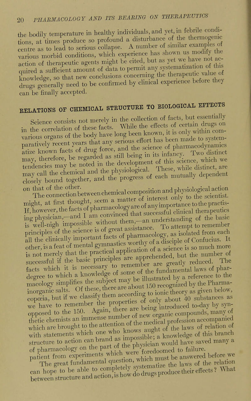 the bodily temperature in healthy individuals, and yet in febrile condi- t ons at times produce so profound a disturbance of the thermogenic as to lead to serious 'eollapse. A number of s.nnlar examples o various morbid conditions, which experience has shown us modify t c action of therapeutic agents might be cited, but as yet wc have  quired a sufflcirait amount of data to permit any systematization of Uis S owlcdgc, so that new conclusions concerning the *erapeu ,c value drugs generally need to be confirmed by chn.cal experience before they can be finally accepted. relations of chemical structure to biological effects C • . not merely in the collection of facts, but essentially . of fS^^ While the effects of certain drugs on atize known facts of drug , in its infancy Two distinct may, therefore, be regarded wdrich we tendencies may be noted i,,,^;n1oSral These while distinct, are niLt“ltweenchemicalcomp^^^ • Up f- tirat thouP’lit seem a matter of interest o y ing physician,—and I ani^^^ understanding of the basic IS well-nigh impossible _ assistance. To attempt to remember principles of the science is o g pharmacology as isolated from each all the clinically important . P ,i ' a disciple of Confucius. It other, is a feat of mental gymnas i . ^ ^ science is so much more is not merely that the practica app ^ ]^ut the number of successful if die basic Xe, are greatly reduced. The facts which It IS |;'ec^sary fundamental laws of phar- degree to which a know g illustrated by a reference to the macology simplifms 150 recognized by the Phan^- morganic salts. Of these me ^p^ury as given beloM, copoeia, but if we classify them ac ^ substances as wi^ have to toKlay by syu- opposed to the 150. Again, ther c ^^.^.^juc compounds, many of thetic chemists an immense ^ profe Jon aecompanied which arc brought to the attent relation of with statements winch one who ^ of this branch structure to action »>!'’>'■ \ the physician would have saved many a of pharmacology on the part ot t ^ ^^^^uicd to failure, patient from experiments which answered before we The great fundamental qucstio , j q of the relation can bop? to be able to --PJ^ ^d^p^ 'hat between structure and action, is how do cling i