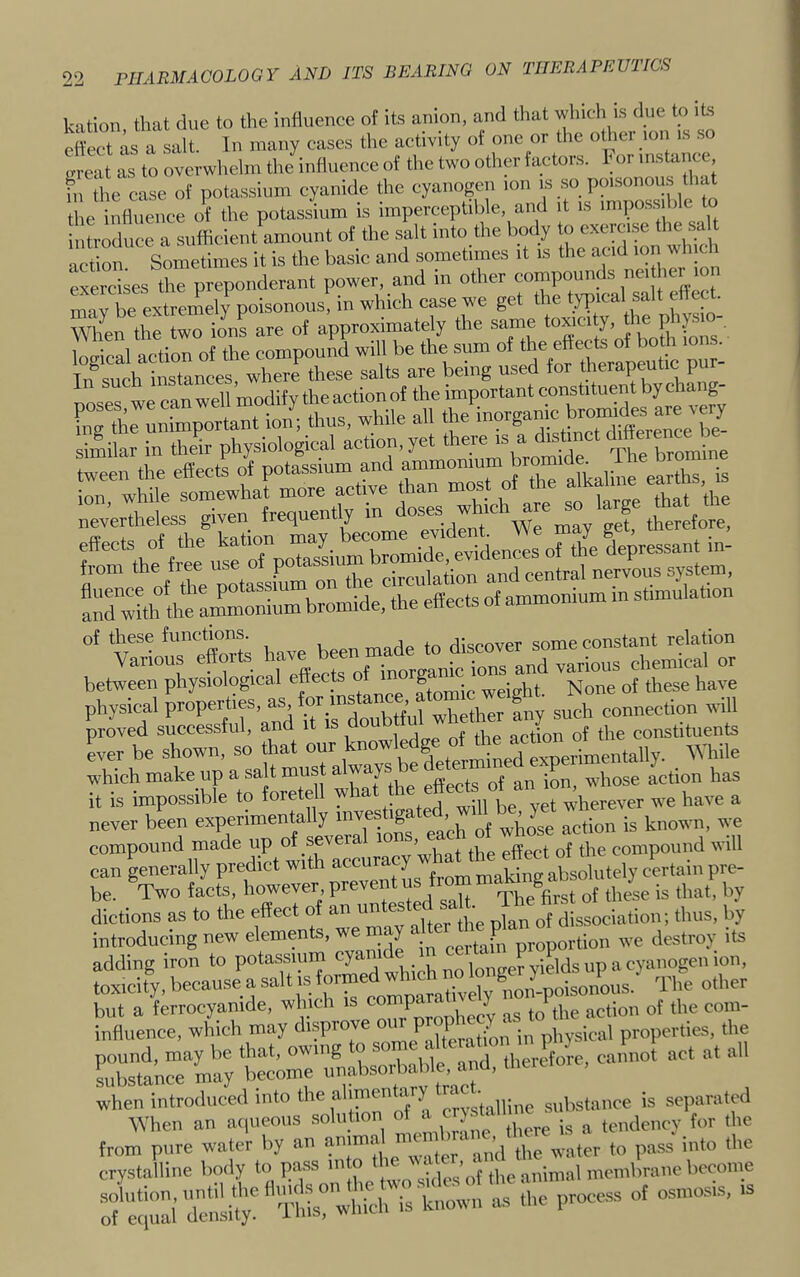 kation that clue to the influence of its anion, and that which is due to its ett-ect as ^ In many cases the activity of one or the other ion is so Lu-eat as to overwhelm the influence of the two other factors, hor instance, h' ihe ease of potassium cyanide the cyanogen ion is so poisonou.s that the influence of the potassium is imperceptible, and it is impos.siblc to introduce a sufficient amount of the salt into the body to exerci.se the salt acd^ Sometimes it is the basic and sometimes it is the acid ion which exercises the preponderant power and in other m-iv be extremely poisonous, m which case we get the typical salt enec Wlfen the two ions are of approximately the same toxicity, the physi - kgSl ttiorot the compoun^i will be the snna of h - I Tn such instances, where these salts are being used for therapeutic pu noses we can well modify the action of the important constituent by chang- unimportant ion; thus, while all the aXitlfthtX*Si^^^^^ the effects of ammonium m stimulation of these functions. rll„eriver some constant relation betlTphyfotglaTIffeeS^^^^^ ber be shown, so that ““r knowledge onheacu™^^^ which make up a salt Tu '7Tthe action has it is impossible to forete 1 yet wherever we have a never been experimentally _ g » whose action is known, we compound made up o^ severa^^^^^^ compound will can generally predict with accu y absolutely certain pre- be. Two facts, however, Prevent u rpj^e^first of these is that, by dictions as to the effect o an u dissociation; thus, by introducing new elements, we na y proportion we destroy its adding iron to potassmin j^nger yields up a toxicity, because a salt IS o non-poisonous. The other when introduced into the alimentary *™c - substance is separated ^\■hen an a(|ueo,is solution of u f,„ ,„e from pure water by an anima mci ■ ,|,e crystalline body to pass ° ,,„lnn,l membrane become :;’7:;:airnlit^^^^^^ - •»*»'—