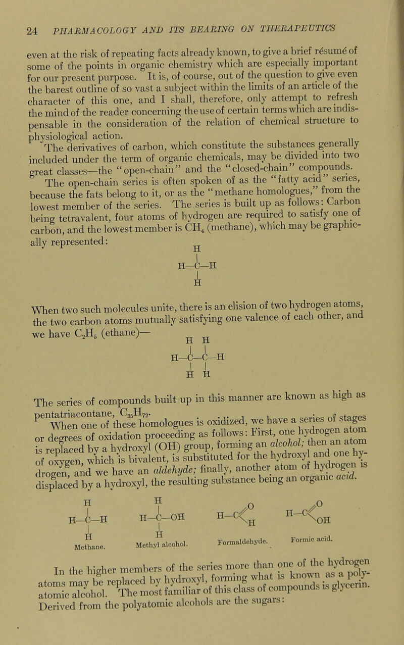 even at the risk of repeating facts already known, to give a brief r^sumd of some of the points in organic chemistry which are especially important for our present purpose. It is, of course, out of the question to give even the barest outline of so vast a subject within the limits of an article of the character of this one, and I shall, therefore, only attempt to refresh the mind of the reader concerning the use of certain terms which are indis- pensable in the consideration of the relation of chemical structure to physiological action. The derivatives of carbon, which constitute the substances generally included under the term of organic chemicals, may be divided into two great classes—the “open-chain” and the “closed-chain” compounds. The open-chain series is often spoken of as the “fatty acid” series, because the fats belong to it, or as the “methane homologues,” from the lowest member of the series. The series is built up as follows: Carbon being tetravalent, four atoms of hydrogen are required to satisfy one ot carbon, and the lowest member is CH4 (methane), which may be graphic- ally represented: ^ H—i—H When two such molecules unite, there is an elision of two hydrogen atoms, the two carbon atoms mutually satisfying one valence of each other, and we have C2H5 (ethane)— ji xi TT TT The series of compounds built up in this manner are known as high as thSmologues is oxidised, we have a series of s.ag^ or degrees of oxidation proceeding as follows: First, one hydrogen atom is reokced by a hydroxyl (OH) group, forming an alcohol; then an atom of oxygen wkch is bivalent, is substituted for the hydroxyl and one 1^- drogen^ and we have an aldelnjde; finally, another atom of hydrogen displaced by a hydimyl, the resulting substance being an organic acd. H- H -i- -H H Methane. H H-i—OH A Methyl alcohol. H-Cf H-C< \0H Formaldehyde. Formic acid. Tn the higher members of the series more than one of the hydrogen Derived from the polyatomic alcohols are the suga ..