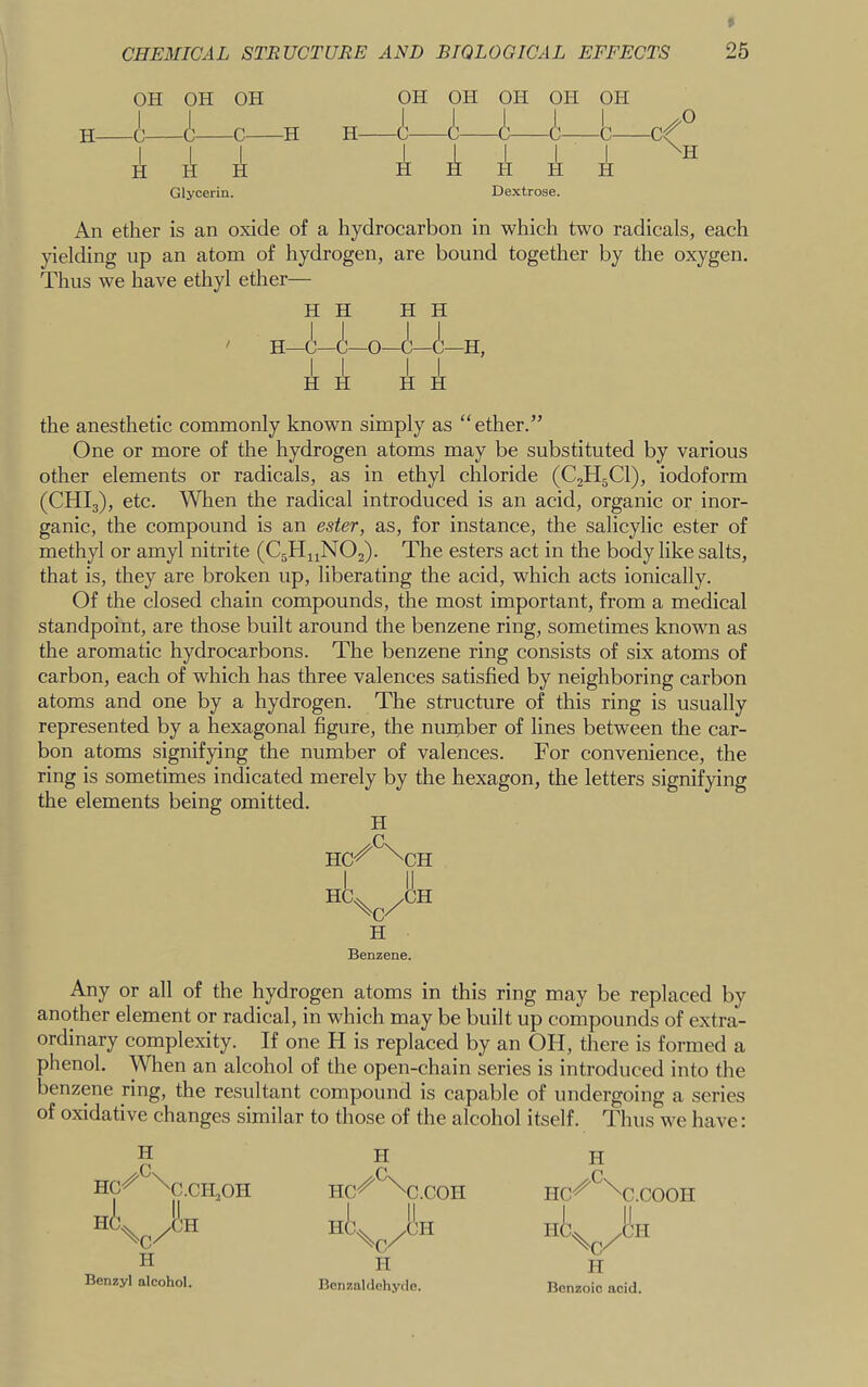 OH OH OH OH OH OH OH OH H C C C H H A A A Glycerin. Dextrose. An ether is an oxide of a hydrocarbon in which two radicals, each yielding up an atom of hydrogen, are bound together by the oxygen. Thus we have ethyl ether— the anesthetic commonly known simply as “ether.” One or more of the hydrogen atoms may be substituted by various other elements or radicals, as in ethyl chloride (C2H5CI), iodoform (CHI3), etc. When the radical introduced is an acid, organic or inor- ganic, the compound is an ester, as, for instance, the salicylic ester of methyl or amyl nitrite (C5H11NO2). The esters act in the body like salts, that is, they are broken up, liberating the acid, which acts ionically. Of the closed chain compounds, the most important, from a medical standpoint, are those built around the benzene ring, sometimes known as the aromatic hydrocarbons. The benzene ring consists of six atoms of carbon, each of which has three valences satisfied by neighboring carbon atoms and one by a hydrogen. The structure of this ring is usually represented by a hexagonal figure, the nurnber of lines between the car- bon atoms signifying the number of valences. For convenience, the ring is sometimes indicated merely by the hexagon, the letters signifying Any or all of the hydrogen atoms in this ring may be replaced by another element or radical, in which may be built up compounds of extra- ordinary complexity. If one H is replaced by an OH, there is formed a phenol. When an alcohol of the open-chain series is introduced into the benzene ring, the resultant compound is capable of undergoing a series of oxidative changes similar to those of the alcohol itself. Thus we have: H H H H the elements being omitted. H H Benzene. H Benzyl alcohol. II BcnzaUlehytle. It Benzoic acid.