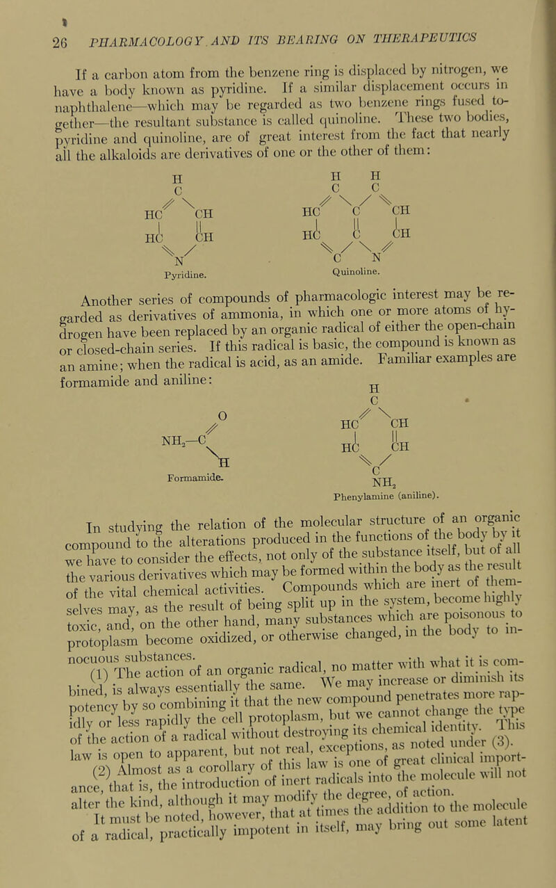 26 PHARMACOLOOY. AND ITS BEARING ON THERAPEUTICS If a carbon atom from the benzene ring is displaced by nitrogen, we have a body known as pyridine. If a similar displacement occurs in naphthalene—which may be regarded as two benzene rings fused to- „(.tPer—the resultant substance is called ciuinoline. These two bodies, pyridine and quinoline, are of great interest from the fact that nearly all the alkaloids are derivatives of one or the other of them: H C HC^ ^CH HC CH % / N Pyridine. II II ./Vv ni I! in V Quinoline. Another series of compounds of pharmacologic interest may be re- garded as derivatives of ammonia, in which one or more atoms of hy- drogen have been replaced by an organic radical of either the open-chain or closed-chain series. If this radical is basic, the compound is known as an amine; when the radical is acid, as an amide. Familiar examples are formamide and aniline: ^ C Hc^ Ah ni Eh H / C' Formamide. Phenylamine (aniline). In studying the relation of the molecular structure of an organic compound to the alterations produced in the functions of the body by i we hLe to consider the effects, not only of the substance itself, but of a the various derivatives which may be formed within the body as the i esii t S the vital chemical activities. Compounds jjdiich are inert of hem selves may as the result of being split up m the system, become 1 g } toxic and^’on the other hand, many substances which are poisonous to pro^ become oxidized, or otherwise changed, m the body to m- nocuous an organic radical, no matter with what it is coni- f i) } acuon ui ^ B ncrease or diminish its of the action o^ a radical without destroying its chemical identity 1