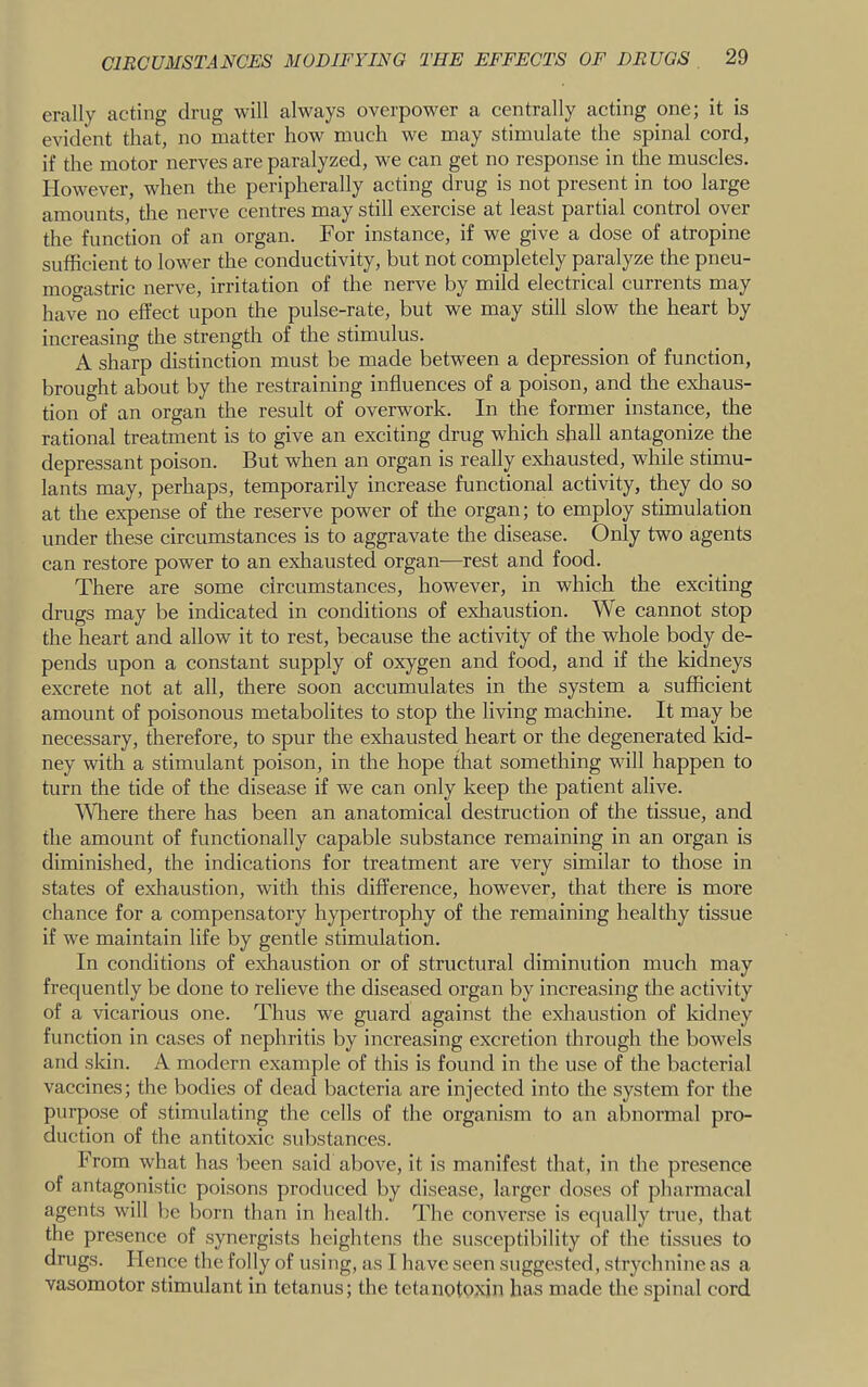 erally acting drug will always overpower a centrally acting one; it is evident that, no matter how much we may stimulate the spinal cord, if the motor nerves are paralyzed, we can get no response in the muscles. However, when the peripherally acting drug is not present in too large amounts, the nerve centres may still exercise at least partial control over the function of an organ. For instance, if we give a dose of atropine sufficient to lower the conductivity, but not completely paralyze the pneu- mogastric nerve, irritation of the nerve by mild electrical currents may have no effect upon the pulse-rate, but we may still slow the heart by increasing the strength of the stimulus. A sharp distinction must be made between a depression of function, brought about by the restraining influences of a poison, and the exliaus- tion of an organ the result of overwork. In the former instance, the rational treatment is to give an exciting drug which shall antagonize the depressant poison. But when an organ is really exhausted, while stimu- lants may, perhaps, temporarily increase functional activity, they do so at the expense of the reserve power of the organ; to employ stimulation under these circumstances is to aggravate the disease. Only two agents can restore power to an exhausted organ—rest and food. There are some circumstances, however, in which the exciting drugs may be indicated in conditions of exliaustion. We cannot stop the heart and allow it to rest, because the activity of the whole body de- pends upon a constant supply of oxygen and food, and if the kidneys excrete not at all, there soon accumulates in the system a sufficient amount of poisonous metabolites to stop the living machine. It may be necessary, therefore, to spur the exhausted heart or the degenerated kid- ney with a stimulant poison, in the hope that something will happen to turn the tide of the disease if we can only keep the patient alive. ^Vllere there has been an anatomical destruction of the tissue, and the amount of functionally capable substance remaining in an organ is diminished, the indications for treatment are very similar to those in states of exhaustion, with this difference, however, that there is more chance for a compensatory hypertrophy of the remaining healthy tissue if we maintain life by gentle stimulation. In conditions of eHiaustion or of structural diminution much may frequently be done to relieve the diseased organ by increasing the activity of a vicarious one. Thus we guard against the exhaustion of Iddney function in cases of nephritis by increasing excretion through the bowels and sldn. A modern example of this is found in the use of the bacterial vaccines; the bodies of dead bacteria are injected into the system for the purpose of stimulating the cells of the organism to an abnormal pro- duction of the antitoxic substances. From what has been said above, it is manifest that, in the presence of antagonistic poisons produced by disease, larger doses of pharmacal agents will be born than in health. The converse is equally true, that the presence of synergists heightens the susceptibility of the tissues to drugs. Hence the folly of using, as I have seen suggested, strychnine as a vasomotor stimulant in tetanus; the tetanotpxin has made the spinal cord
