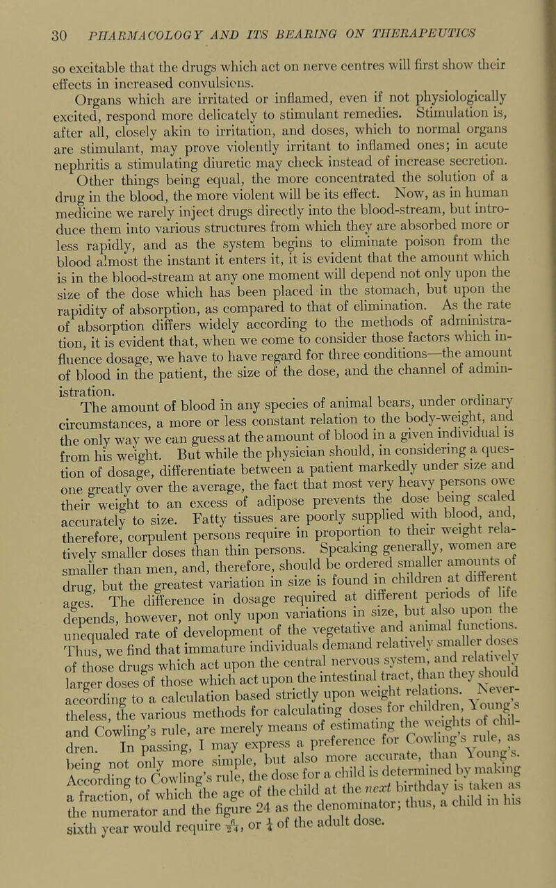 SO excitable that the drugs which act on nerve centres will first show their effects in increased convulsions. Organs which are irritated or inflamed, even if not physiologically excited, respond more delicately to stimulant remedies. Stimulation Ls, after all, closely akin to irritation, and doses, which to normal organs are stimulant, may prove violently irritant to inflamed ones; in acute nephritis a stimulating diuretic may check instead of increase seeretion. Other things being equal, the more concentrated the solution of a drug in the blood, the more violent will be its effect. Now, as in human medicine we rarely inject drugs directly into the blood-stream, but intro- duce them into various structures from which they are absorbed more or less rapidly, and as the system begins to eliminate poison from the blood almost the instant it enters it, it is evident that the amount which is in the blood-stream at any one moment will depend not only upon the size of the dose which has been placed in the stomach, but upon the rapidity of absorption, as compared to that of elimination. As the rate of absorption differs widely according to the methods of administra- tion, it is evident that, when we come to consider those factors which in- fluence dosage, we have to have regard for three conditions—the anaount of blood in the patient, the size of the dose, and the channel of admin- istration. . , , 1 r The amount of blood in any species of animal bears, under ordinary circumstances, a more or less constant relation to the body-weight, an the only way we can guess at the amount of blood in a given individual is from his weight. But while the physician should, in considering a ques- tion of dosage, differentiate between a patient markedly under size and one greatly over the average, the fact that most very heavy persons ow^ their weight to an excess of adipose prevents the dose being sea e accurately to size. Fatty tissues are poorly supplied wnth blood and, therefore, corpulent persons require in proportion to their w^eight re a- tively smaller doses than thin persons. Spealang generally, women are smaller than men, and, therefore, should be ordered smaller amoiufls ^ drug, but the greatest variation in size is found m children at different ages. The difference in dosage required at different periods of life depends, however, not only upon variations in size, but also upon the unequaled rate of development of the vegetative and animal fiinct ons. Thi?s, we find that immature individuals demand relatively sinaller doses of those drugs which act upon the central larger doses of those which act upon the nitestnial tract, h. n he) ^unild according to a calculation based strictly upon weight lelat ons. ^eAer Lies the various methods for calculating doses for children 1 oiings Ind SwUng’s rule, are merely means of dren. In passing, I may express a preference beimr not only more simple, but also more acenrate, than \ 01111^8. AccoLing to Cowling’s rule, the dose for a child is cletmnined by making whi..h*?he age of the child at ^h dt'ld the numerator and the figure 24 os the denom.nator, thus, a child m sixtli year would reciiiirc or i of the adult dose.