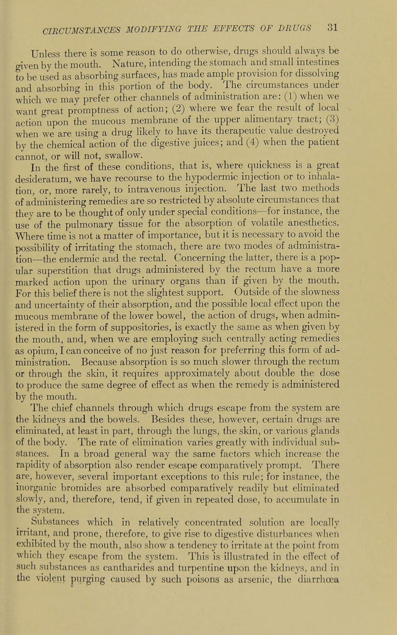 Unless there is some reason to do otherwise, drugs should always be given by the mouth. Nature, intending the stomach and small intestines to be used as absorbing surfaces, has made ample provision for dissolving and absorbincr in this portion of the body. The circumstances under which wc mav prefer other channels of administration are: (1) when we want crreat promptness of action j (^2) where we fear the lesult of local action upon the mucous membrane of the upper ahmentaiy tract, (S') when we are using a drug likely to have its therapeutic value destroyed by the chemical action of the digestive juices; and (4) when the patient cannot, or will not, swallow. In the first of these conditions, that is, where quickness is a great desideratum, we have recourse to the hypodermic injection or to inhala- tion, or, more rarely, to intravenous injection. The last two methods of administering remedies are so restricted by absolute circumstances that they are to be thought of only under special conditions—for instance, the use of the pulmonary tissue for the absorption of volatile anesthetics. Wdiere time is not a matter of importance, but it is necessary to avoid the possibility of irritating the stomach, there are two modes of administra- tion—the endermic and the rectal. Concerning the latter, there is a pop- ular superstition that drugs administered by the rectum have a more marked action upon the urinary organs than if given by the mouth. For this belief there is not the slightest support. Outside of the slowness and uncertainty of their absorption, and the possible local effect upon the mucous membrane of the lower bowel, the action of drugs, when admin- istered in the form of suppositories, is exactly the same as when given by the mouth, and, when we are employing such centrally acting remedies as opium, I can conceive of no just reason for preferring this form of ad- ministration. Because absorption is so much slower through the rectum or through the skin, it requires approximately about double the dose to produce the same degree of effect as when the remedy is administered by the mouth. The chief channels through which drugs escape from the system are the kidneys and the bowels. Besides these, however, certain drugs are eliminated, at least in part, through the lungs, the skin, or various glands of the body. The rate of elimination varies greatly with individual sub- stances. In a broad general way the same factors wTich increase the rapidity of absorption also render escape comparatively prompt. There are, however, several important exceptions to this rule; for instance, the inorganic bromides are absorbed comparatively readily but eliminated slowly, and, therefore, tend, if given in repeated dose, to accumulate in the system. Substances which in relatively concentrated solution are locally irritant, and prone, therefore, to give rise to digestive disturbances when exhibited by the mouth, also show a tendency to irritate at the point from which they escape from the system. This is illustrated in the effect of such substances as cantharides and turpentine upon the kidneys, and in the violent purging caused by such poisons as arsenic, the diarrhoea