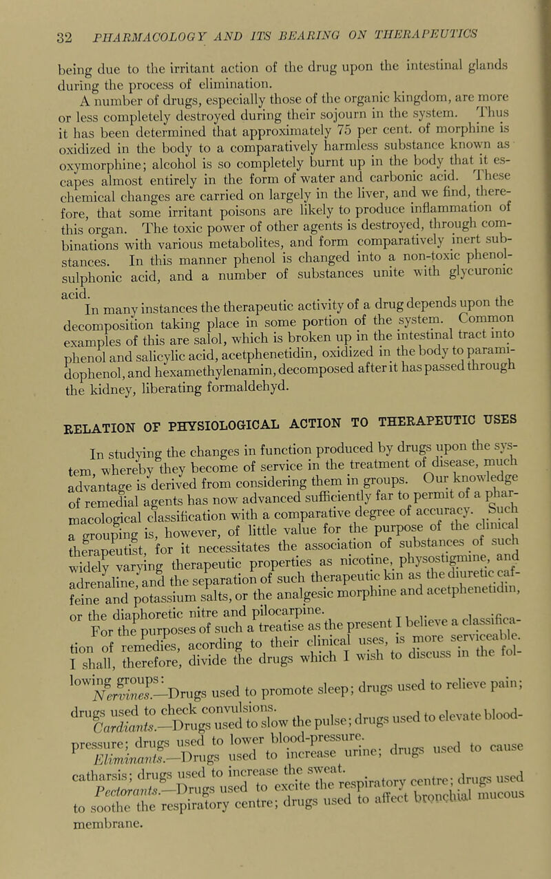 being due to the irritant action of the drug upon the intestinal glands during the process of elimination. A number of drugs, especially those of the organic kingdom, are more or less completely destroyed during their sojourn in the system. it has been determined that approximately 75 per cent, of morphine is oxidized in the body to a comparatively harmless substance known as oxymorphine; alcohol is so completely burnt up in the body that^ it es- capes almost entirely in the form of water and carbonic acid. 1 hese chemical changes are carried on largely in the liver, and we find, diere- fore, that some irritant poisons are likely to produce inflammation of this organ. The toxic power of other agents is destroyed, through com- binations with various metabolites, and form comparatively inert sub- stances. In this manner phenol is changed into a non-toxic phenol- sulphonic acid, and a number of substances unite with glycuronic many instances the therapeutic activity of a drug depends upon the decomposition taking place in some portion of the system. Coinmon examples of this are salol, which is broken up m the intestinal tract into phenol and salicylic acid, acetphenetidin, oxidized in the body to parami- dophenol, and hexamethylenamin, decomposed after it has passed through the kidney, liberating formaldehyd. relation of physiological action to therapeutic uses In studying the changes in function produced by drugs upon the sys- tem whereby they become of service in the treatment of disease, much advantage is derived from considering them in groups. Our knowledge of remedial agents has now advanced suflaciently far to permit of a pha macological classification with a comparative degree of “grouping is, however, of little value for the purpose of the clinical therapeutist, for it necessitates the association of substances oi such widely varying therapeutic properties as nicotine physostignune, and rdrenalLe,^and the separation of such therapeutic km as the diuretic caf- feine and potassium salts, or the analgesic morphine and acetpheneti in, or the diaphoretic nitre and pilocarpine. n„|ipve a classifica- For the purposes of such a treatise as the present I believe a classinca tion S remedL, acording to their clinical uses, ,s more serv.ceal^^. 1 sha^l, before, divide the drugs which I wish to discuss in the fol- '°ZS-Drugs used to promote sleep; drugs used to relieve pain; ‘‘Tu:ji‘:-Dt;u;dt™,owthepui^ membrane.