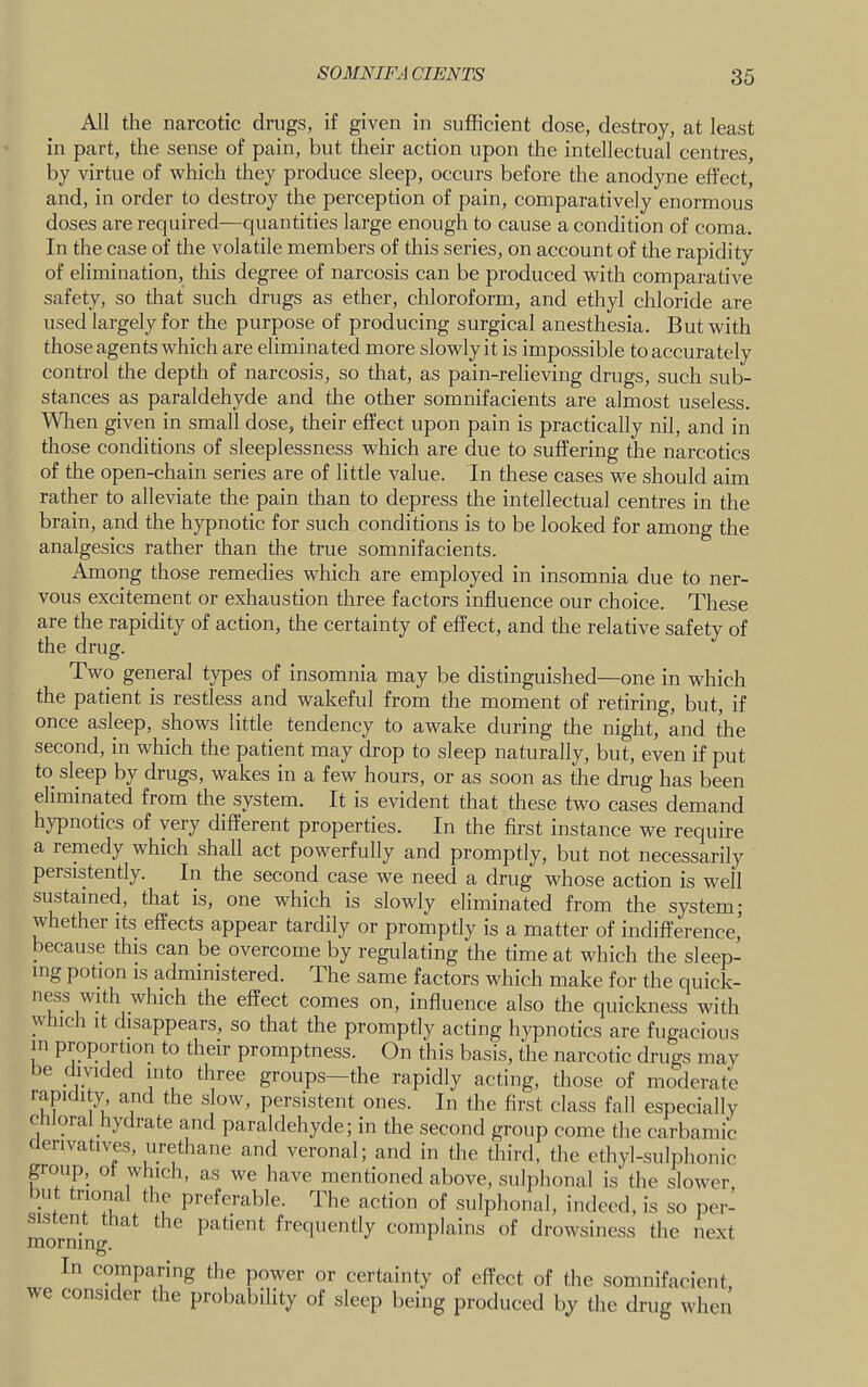 All the narcotic drugs, if given in sufficient dose, destroy, at least in part, the sense of pain, but their action upon the intellectual centres, by virtue of which they produce sleep, occurs before the anodyne effect, and, in order to destroy the perception of pain, comparatively enormous doses are required—quantities large enough to cause a condition of coma. In the case of the volatile members of this series, on account of the rapidity of elimination, this degree of narcosis can be produced with comparative safety, so that such drugs as ether, chloroform, and ethyl chloride are used largely for the purpose of producing surgical anesthesia. But with those agents which are eliminated more slowly it is impossible to accurately control the depth of narcosis, so that, as pain-relieving drugs, such sub- stances as paraldehyde and the other somnifacients are almost useless. When given in small dose, their effect upon pain is practically nil, and in those conditions of sleeplessness which are due to suffering the narcotics of the open-chain series are of little value. In these cases we should aim rather to alleviate the pain than to depress the intellectual centres in the brain, and the hypnotic for such conditions is to be looked for among the analgesics rather than the true somnifacients. Among those remedies which are employed in insomnia due to ner- vous excitement or exhaustion three factors influence our choice. These are the rapidity of action, the certainty of effect, and the relative safety of the drug. Two general types of insomnia may be distinguished—one in which the patient is restless and wakeful from the moment of retiring, but, if once asleep, shows little tendency to awake during the night, and the second, in which the patient may drop to sleep naturally, but, even if put to sleep by drugs, wakes in a few hours, or as soon as the drug has been eliminated from the system. It is evident that these two cases demand hypnotics of very different properties. In the first instance we require a remedy which shall act powerfully and promptly, but not necessarily persistently. In the second case we need a drug whose action is well sustained, that is, one which is slowly eliminated from the system; whether its effects appear tardily or promptly is a matter of indifference’ because this can be overcome by regulating the time at which the sleep- ing potion IS administered. The same factors which make for the quick- ness with which the effect comes on, influence also the quickness with w nch it disappears, so that the promptly acting hypnotics are fugacious m proportion to their promptness. On this basis, the narcotic drugs mav be divided into three groups—the rapidly acting, those of moderate rapidity and the slow, persistent ones. In the first class fall especially chloral hydrate and paraldehyde; in the second group come the carbamic derivatives, urethane and veronal; and in the third, the ethyl-sulphonic group, ot which, as we have mentioned above, sulphonal is the slower, u trional the preferable. The action of sulphonal, indeed, is so per- morffin  frequently complains of drowsiness the next morning. In comparing the power or certainty of effect of the somnifacient, we consider the probability of sleep being produced by the drug when