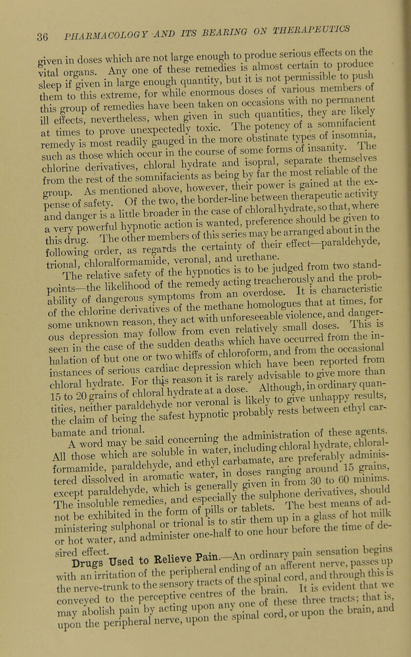 eiveii in doses which are not large enough to produe serious eftects on the S orelns Any one of these remedies is almost certa.n to produce lie® if given in la^ enough quantity, but it is not pem.ssihle to push if — -pr:‘cp Ircdy is mLt readily gauged in the more such as those which occur in the course of some forms »' ^ chlorine derivatives, chloral hydrate and /X 1 eZst reliabTot from the rest of the somnifacients as being by far the m _ i trional, ^hloralformamide, veronal, two stand- points—the likelihood of the y ^ Jogg, It is characteristic ability of dangerous symptwns ^ homologues that at times, for of the chlorine derivatives and danger- some unknown reason, they act w doses. This is ous depression may , whirh have occurred from the in- seen in the case of the sudden e , the occasional halation of but one or two win s u;pU Pave been reported from instances of serious cardiac depres ^ advisable to give more than chloral hydrate. For * XTeat‘a dSe ^ gh, nmdinaryquan- 15 to 20 grains of e^al is ilkeW^^^^ unhappy results, ;s r”“*> “■ “  wol-d may be said All those which are so uble in wa preferably adiiums- formamide, paraldehyc e, an e y ^ ranging around 15 grains, tered dissolved in aromatic_ wate , to 60 minims, except paraldehyde, which is sulphone derivatives, should The insoluble remedies and espec ally ^^17 The best means of ad- not be exhibited in the fonn Pf Xtirlilem up in a glass of hot n.ilk ‘0 *■ ™DruS‘used to Eelieve Paln.-A with an irritation of the PfP'X' ™ spinal'cord, amt through this is the nerve-trunk to the sensory „.id,„, ,h„, we conveyed to tlie percepti\e ce ■ ^ tracts; that is, may abolish pain hy acting P ' „pon the brain, and upon the peripheral nerve, upon the spinal , 1