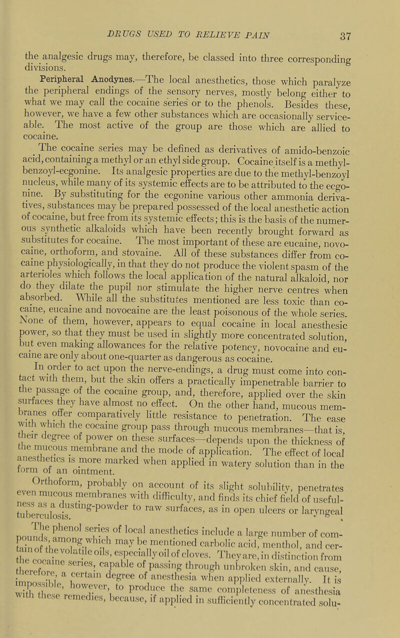 the analgesic drugs may, therefore, be classed into three corresponding divisions. Peripheral Anodynes.—The local anesthetics, those which paralyze the peripheral endings of the sensory nerves, mostly belong either to what we may call the cocaine series or to the phenols. Besides these however, we have a few other substances which are occasionally service- able. The most active of the group are those which are allied to _ The cocaine series may be defined as derivatives of amido-benzoic acid, containing a methyl or an ethyl side group. Cocaine itself is a methyl- benzoyl-ecgonine. Its analgesic properties are due to the methyl-benzoyl nucleus, while many of its systemic effects are to be attributed to the ecgo- nine. By substituting for the ecgonine various other ammonia deriva- tives, substances may be prepared possessed of the local anesthetic action of cocaine, but free from its systemic effects; this is the basis of the numer- ous synthetic alkaloids which have been recently brought forward as substitutes for cocaine. The most important of these are eucaine, novo- caine, orthoform, and stovaine. All of these substances differ from co- caine physiologically, in that they do not produce the violent spasm of the arterioles which follows the local application of the natural alkaloid, nor do they dilate the pupil nor stimulate the higher nerve centres when absorbed. Wliile all the substitutes mentioned are less toxic than co- caine, eucaine and novocaine are the least poisonous of the whole series. None of them, however, appears_ to equal cocaine in local anesthesic power, so that they must be used in slightly more concentrated solution, but even making allowances for the relative potency, novocaine and eu- caine are only about one-quarter as dangerous as cocaine. In order to act upon the nerve-endings, a drug must come into con- act with them, but the sldn offers a practically impenetrable barrier to the passap of the cocaine group, and, therefore, applied over the skin surfaces tliey have almost no effect. On the other hand, mucous mem- branes offer comparatively little resistance to penetration. The ease with whmh the cocaine group pass through mucous membranes—that is, cocaine. form of an ointment.