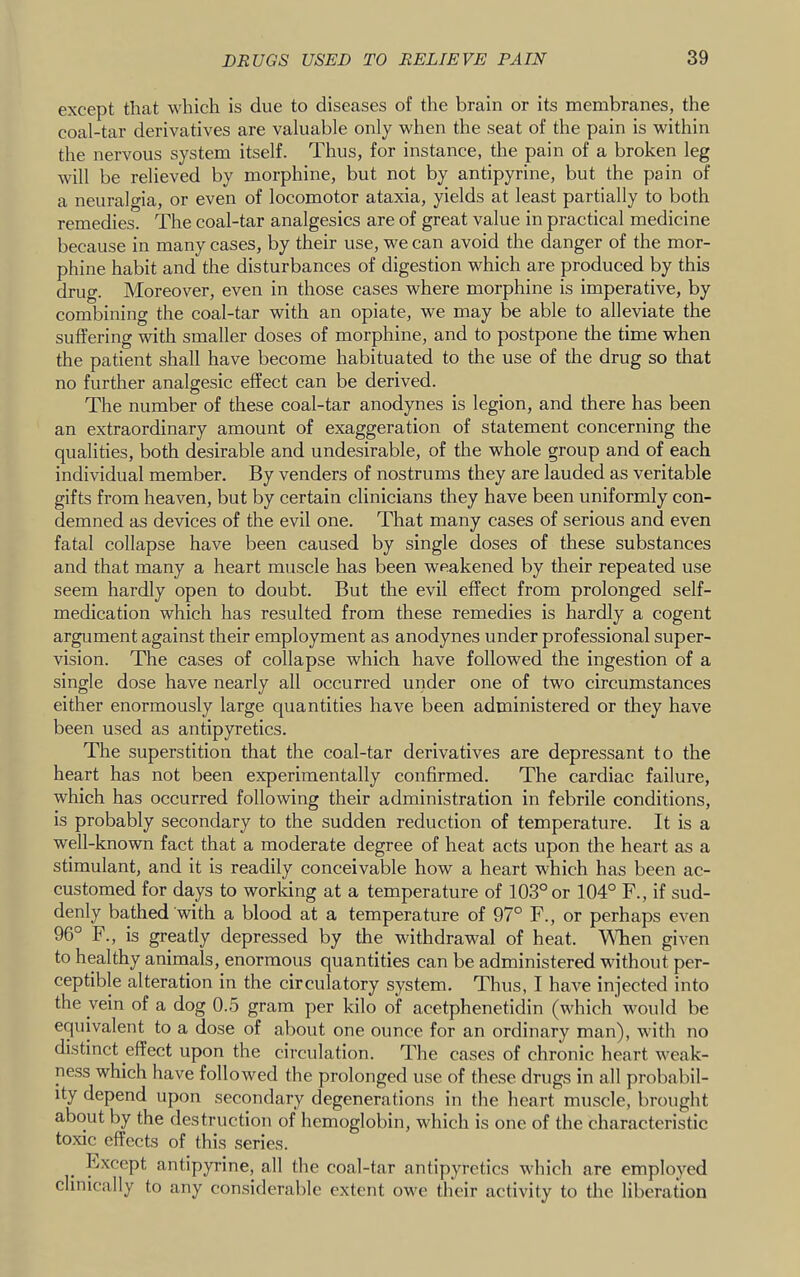 except that which is due to diseases of the brain or its membranes, the coal-tar derivatives are valuable only when the seat of the pain is within the nervous system itself. Thus, for instance, the pain of a broken leg will be relieved by morphine, but not by antipyrine, but the pain of a neuralgia, or even of locomotor ataxia, yields at least partially to both remedies. The coal-tar analgesics are of great value in practical medicine because in many cases, by their use, we can avoid the danger of the mor- phine habit and the disturbances of digestion which are produced by this drug. Moreover, even in those cases where morphine is imperative, by combining the coal-tar with an opiate, we may be able to alleviate the suffering with smaller doses of morphine, and to postpone the time when the patient shall have become habituated to the use of the drug so that no further analgesic effect can be derived. The number of these coal-tar anodynes is legion, and there has been an extraordinary amount of exaggeration of statement concerning the qualities, both desirable and undesirable, of the whole group and of each individual member. By venders of nostrums they are lauded as veritable gifts from heaven, but by certain clinicians they have been uniformly con- demned as devices of the evil one. That many cases of serious and even fatal collapse have been caused by single doses of these substances and that many a heart muscle has been weakened by their repeated use seem hardly open to doubt. But the evil effect from prolonged self- medication which has resulted from these remedies is hardly a cogent argument against their employment as anodynes under professional super- vision. The cases of collapse which have followed the ingestion of a single dose have nearly all occurred under one of two circumstances either enormously large quantities have been administered or they have been used as antipyretics. The superstition that the coal-tar derivatives are depressant to the heart has not been experimentally confirmed. The cardiac failure, which has occurred following their administration in febrile conditions, is probably secondary to the sudden reduction of temperature. It is a well-known fact that a moderate degree of heat acts upon the heart as a stimulant, and it is readily conceivable how a heart which has been ac- customed for days to worldng at a temperature of 103° or 104° F., if sud- denly bathed with a blood at a temperature of 97° F., or perhaps even 96° F., is greatly depressed by the withdrawal of heat. WTien given to healthy animals, enormous quantities can be administered without per- ceptible alteration in the circulatory system. Thus, I have injected into the vein of a dog 0.5 gram per kilo of acetphenetidin (which would be equivalent to a dose of about one ounce for an ordinary man), with no distinct effect upon the circulation. The cases of chronic heart w'eak- ness which have followed the prolonged use of these drugs in all probabil- ity depend upon secondary degenerations in the heart muscle, brought about by the destruction of hemoglobin, which is one of the characteristic toxic effects of this series. Except antipyrine, all the coal-tar antipyretics which are employed clinically to any considerable extent ow’e their activity to the liberation