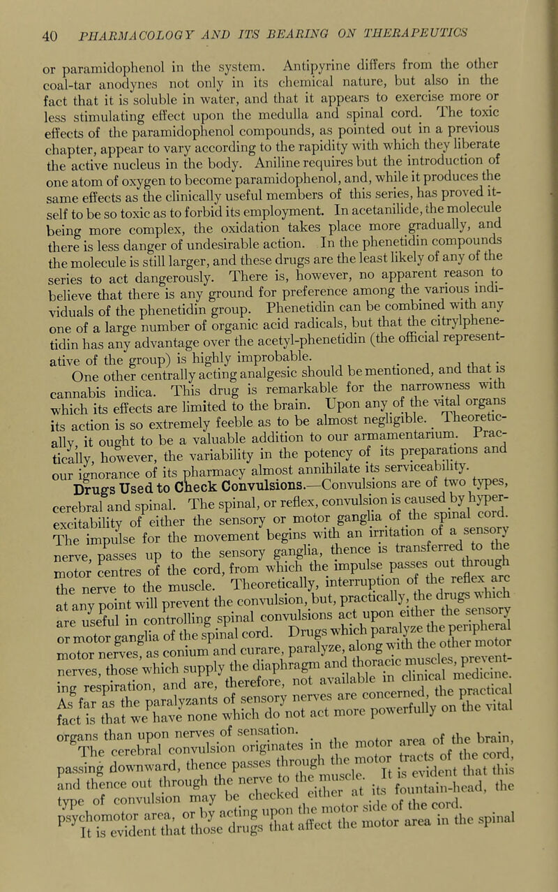 or paramidophenol in the system. Antipyrine differs from the other coal-tar anodynes not only in its chemical nature, but also in the fact that it is soluble in water, and that it appears to exercise more or less stimulating effect upon the medulla and spinal cord. 1 he toxic effects of the paramidophenol compounds, as pointed out in a previous chapter, appear to vary according to the rapidity with which they liberate the active nucleus in the body. Aniline requires but the introduction of one atom of oxygen to become paramidophenol, and, while it produces the same effects as the clinically useful members of this series, has proved it- self to be so toxic as to forbid its employment. In acetanilide, the molecule being more complex, the oxidation takes place more gradually, and there is less danger of undesirable action. In the phenetidin compounds the molecule is still larger, and these drugs are the least likely of any of the series to act dangerously. There is, however, no apparent reason to believe that there is any ground for preference among the various indi- viduals of the phenetidin group. Phenetidin can be combined with any one of a large number of organic acid radicals, but that the citrylphene- tidin has any advantage over the acetyl-phenetidin (the official represent- ative of the group) is highly improbable. ,*= One other centrally acting analgesic should be mentioned, and that is cannabis indica. This drug is remarkable for the narrown^s mth which its effects are limited to the brain. Upon any of the vital organs its action is so extremely feeble as to be almost negligible. _ Theoretic- allv it ought to be a valuable addition to our armamentarium. Prac- tically, however, the variability in the potency oi its preparations an our ignorance of its pharmacy almost annihilate its serviceability. Drugs Used to Check Convulsions.—Convulsions are of two types, cerebral and spinal. The spinal, or reflex, eonvuhnon is excitability of either the sensory or motor ganglia of the spinal cord The impidse for the movement begins with an irritation of ^ sensory nerve passes up to the sensory ganglia, thence is transferred to nrotor’ Ltres of the cord, from which the impulse the nerve to the muscle. Theoretically, interruption of the retlex arc at any point will prevent the convulsion, but, practically, the drugs v nc fre usefJin comrd spinal convulsions act upon either the sensory m moto4a.gna of the s'pin’ll cord. Drugs motor nerves as conium and curare, paralyze, along vith the other motor erz:: which supply the ihapuragni and ing respiration, and are, therefore, not available As®far L the paralysants of sensory nerves are concerned, the pract ra fact is that 4^iavJnone which do not act more powerfully on the Mtal “ThVc^eZrcoruTsimiri^ire^^ in the motor area of the brain, passing downward, thence passes througli the motor ° b‘fcntirly^Xc(;!'a “im rn^r ark in the .spinal