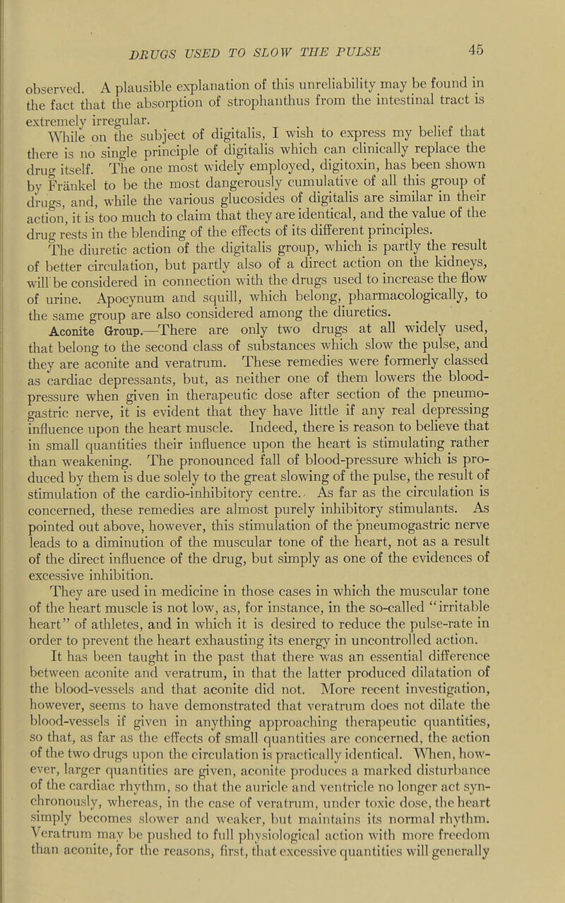 observed. A plausible explanation of this unreliability may be found m the fact that the absorption of strophanthus from the intestinal tract is extremely irregular. , j. , While on the subject of digitalis, I wish to express my belief that there is no single principle of digitalis which can clinically replace the druo- itself. The one most widely employed, digitoxin, has been shown by Frankel to be the most dangerously cumulative of all this group of drugs, and, while the various glucosides of digitalis are similar in their action, it is'too much to claim that they are identical, and the value of the I drug rests in the blending of the effects of its different principles. The diuretic action of the digitalis group, which is partly the result of better circulation, but partly also of a direct action on the kidneys, will be considered in connection with the drugs used to increase the flow : of urine. Apocynum and squill, which belong,_ pharmacologically, to the same group are also considered among the diuretics. Aconite Group.—^There are only two drugs at all widely used, that belong to the second class of substances which slow the pulse, and they are aconite and veratrum. These remedies were formerly classed as cardiac depressants, but, as neither one of them lowers the blood- pressure when given in therapeutic dose after section of the pneumo- gastric nerve, it is evident that they have little if any real depressing influence upon the heart muscle. Indeed, there is reason to believe that in small quantities their influence upon the heart is stimulating rather than weakening. The pronounced fall of blood-pressure which is pro- duced by them is due solely to the great slowing of the pulse, the result of stimulation of the cardio-inhibitory centre.- As far as the circulation is concerned, these remedies are almost purely inhibitory stimulants. As pointed out above, however, this stimulation of the pneumogastric nerve leads to a diminution of the muscular tone of the heart, not as a result of the direct influence of the drug, but simply as one of the evidences of excessive inhibition. They are used in medicine in those cases in which the muscular tone of the heart muscle is not low, as, for instance, in the so-called “irritable heart” of athletes, and in which it is desired to reduce the pulse-rate in order to prevent the heart exlrausting its energy in uncontrolled action. It has been taught in the past that there was an essential difference between aconite and veratrum, in that the latter produced dilatation of the blood-vessels and that aconite did not. More recent investigation, however, seems to have demonstrated that veratrum does not dilate the blood-vessels if given in anything approaching therapeutic quantities, so that, as far as the effects of small quantities are concerned, the action of the two drugs upon the circulation is practically identical. ^Mien, how- ever, larger quantities are given, aconite produees a marked disturbance of the cardiac rhythm, so that the auricle and ventricle no longer act syn- chronously, whereas, in the case of veratrum, under toxic dose, the heart simply becomes slower and weaker, but maintains its normal rhythm. Veratrum may be pushed to full physiological action with more freedom than aconite, for the reasons, first, that excessive quantities will generally