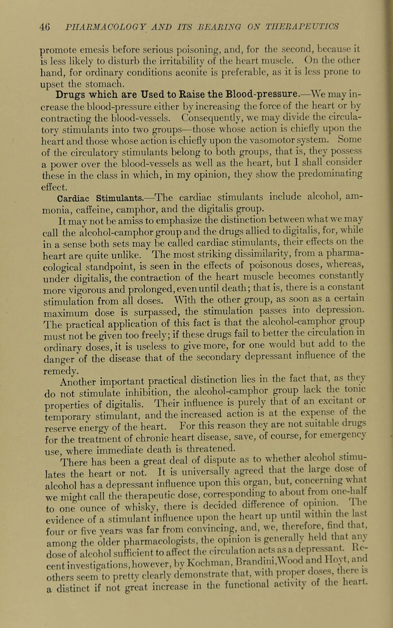 promote emesis before serious poisoning, and, for tlie second, because it is less likely to disturb the irritability of the heart muscle. On the other hand, for ordinary conditions aconite is preferable, as it is less prone to upset the stomach. Drugs which are Used to Raise the Blood-pressure.—'We may in- crease the blood-pressure either by increasing the force of the heart or Ijy contracting the blood-vessels. Consequently, we may divide the circula- tory stimulants into two groups—those whose action is chiefly upon the heart and those whose action is chiefly upon the vasomotor system. Some of the circulatory stimulants belong to both groups, that is, they pos.sess a power over the blood-vessels as well as the heart, but I shall consider these in the class in which, in my opinion, they show the predominating effect. Cardiac Stimulants.—The cardiac stimulants include alcohol, am- monia, caffeine, camphor, and the digitalis poup. It may not be amiss to emphasize the distinction between what we may call the alcohol-camphor group and the drugs allied to digitalis, for, while in a sense both sets may be called cardiac stimulants, their effects on the heart are quite unlike. The most striking dissimilarity, from a pharma- cological standpoint, is seen in the effects of poisonous doses, whereas, under digitalis, the contraction of the heart muscle becomes constantly more vigorous and prolonged, even until death; that is, there is a constant stimulation from all doses. With the other group, as soon as a certain maximum dose is surpassed, the stimulation passes into depression. The practical application of this fact is that the a,lcohol-camphor ^oup must not be given too freely; if these drugs fail to better the circulation in ordinary doses, it is useless to give more, for one would but add to the danger of the disease that of the secondary depressant influence of the remedy. Another important practical distinction lies in the fact that, as thej do not stimulate inhibition, the alcohol-camphor group lack the tonic properties of digitalis. Their influence is purely that of an excitant or temporary stimulant, and the increased action is at the expense of the reserve energy of the heart. For this reason they are not suitable drugs for the treatment of chronic heart disease, save, of course, for emergency use, where immediate death is threatened. , i There has been a great deal of dispute as to whether alcohol stimu- Vipart nr nnt. It is universally agreed that the large dose oi cent investigations, however, by Koc others seem to pretty clearly demon a distinct if not great increase in (he functional activity of (he heart.