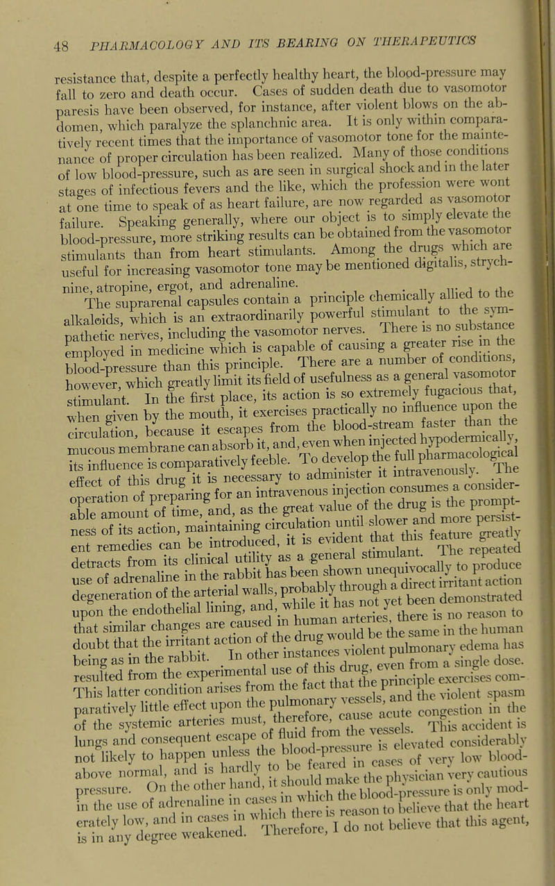 resistance that, despite a perfectly healthy heart, the blood-pressure may fall to zero and death occur. Cases of sudden death due to vasomotor paresis have been observed, for instance, after violent blows on the ab- domen, which paralyze the splanchnic area. It is only within compara- tively recent times that the importance of vasomotor tone for the mainte- nance of proper circulation has been realized. Many of those conditions of low blood-pressure, such as are seen in surgical shock and in the later stages of infectious fevers and the like, which the profession were wont at one time to speak of as heart failure, are now regarded as vasomotor failure. Speaking generally, where our object is to simply elevate e blood-pressure, more striking results can be obtained from the vasomo or stimulants than from heart stimulants. Among_ the drug.s which are useful for increasing vasomotor tone maybe mentioned digitalis,strych- nine, atropine, ergot, and adrenaline. . . , , • the The suprarenal capsules contain a principle chemically allied to the alkaloids, which is an extraordinarily powerful stmulant to ^ pathetic nerves, including the vasomotor nerves. There is no substance Lployed in medicine which is capable of causing a ^eater rise m the Sd-prlsure than this principle. There are a number of conditions, LwevCT, which greatly limit its field of usefulness as a general sSInt In the first place, its action is so extremdy fugacious that = = r t TTth^rdrim it is necessary to administer it intravenously. The „ess ot its action. SrSVoro'»s clinical utility as a general use of adrenaline in the -“t has been degeneration of the arterial tvalls, ^ been demonstrated upon the endothelial lining, and, while ‘‘ hf ^ reason to that similar changes are caused in 'j””™ i„ ,l,c human doubt that the irritant action of the drug  “ edema has being as in the rabbit. . I dose, resulted from the experimental u principle exercises com- This latter condition arises rom fpe violent spasm paratively little eflect upon the pu J congestion in the of the systemic arteries must, there , - ^ accident is lungs and consequent escape o u j elevated considerably not likely to happen unless the ' eery low blood- above normal, and is hardly to le c , p ‘ Uygjcian Very cautious pressure. On the other hand it Lly mod- in the use of adrenaline in ca. . reason to believe that the heart erately low, and m cases in bdieve that this agent, is in any degree weakened, i hcretore,