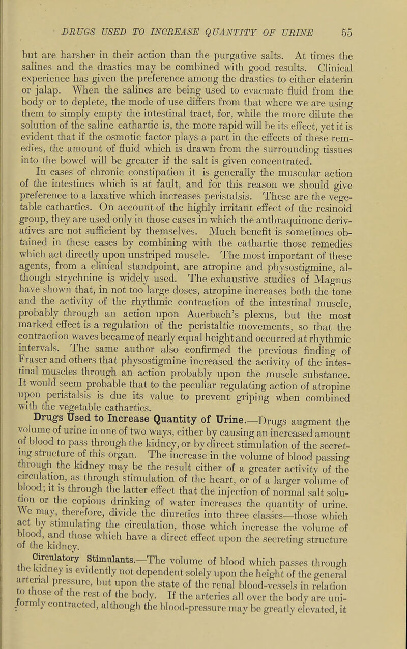 but are harsher in their action than the purgative salts. At times the salines and the drastics may be combined with good results. Clinical experience has given the preference among the drastics to either elaterin or jalap. When the salines are being used to evacuate fluid from the body or to deplete, the mode of use differs from that where we are using them to simply empty the intestinal tract, for, while the more dilute the solution of the saline cathartic is, the more rapid will be its effect, yet it is evident that if the osmotic factor plays a part in the effects of these rem- edies, the amount of fluid which is drawn from the surrounding tissues into the bowel will be greater if the salt is given concentrated. In cases of chronic constipation it is generally the muscular action of the intestines which is at fault, and for this reason we should give preference to a laxative which increases peristalsis. These are the vege- table cathartics. On account of the highly irritant effect of the resinoid group, they are used only in those cases in which the anthraquinone deriv- atives are not sufficient by themselves. Much benefit is sometimes ob- tained in these cases by combining with the cathartic those remedies which act directly upon unstriped muscle. The most important of these agents, from a clinical standpoint, are atropine and physostigmine, al- though strychnine is widely used. The exliaustive studies of Magnus have shown that, in not too large doses, atropine increases both the tone and the activity of the rhythmic contraction of the intestinal muscle, probably through an action upon Auerbach’s plexus, but the most marked effect is a regulation of the peristaltic movements, so that the contraction waves became of nearly equal height and occurred at rhythmic intervals. The same author also confirmed the previous finding of Fraser and others that physostigmine increased the activity of the intes- tinal muscles through an action probably upon the muscle substance. It would seem probable that to the peculiar regulating action of atropine upon peristalsis is due its value to prevent griping when combined with the vegetable cathartics. Drugs Used, to Increase Quantity of Urine.—Drugs augment the volume of urine in one of two ways, either by causing an increased amount of blood to pass through the kidney, or by direct stimulation of the secret- ing structure of this organ. The increase in the volume of blood passing t irough the kidney may be the result either of a greater activity of the circulation, as through stimulation of the heart, or of a larger volume of blood; it is through the latter effect that the injection of normal salt solu- tion or the copious drinking of water increases the quantity of urine. e may, therefore, divide the diuretics into three cla.sses^—those which act by stimulating the circulation, those which increase the volume of of the kidn which have a direct effect upon the secreting structure Curculatory Stimulants.—The volume of blood which passes through the kidney is evidently not dependent solely upon the height of the general arterial pressure, but upon the state of the renal blood-vessels in relation ose o t le re.st of the body. If the arteries all over the body are uni- , orm y contracted, although the blood-ju'essure may be greatly elevated, it