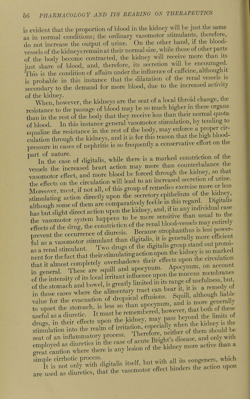 is evident that the proportion of blood in the kidney will be just the same as in normal conditions; the ordinary vasomotor stimulante, therefore, do not increase the output of urine. On the other hand, if the blood- vessels of the kidneys remain at their normal size, while those of other parts of the body become contracted, the kidney will receive more than its just share of blood, and, therefore, its secretion will be encouraged. This is the condition of affairs under the influence of caffeine, although it is probable in this instance that the dilatation of the renal ves.se(s_is secondary to the demand for more blood, due to the increased activity When however, the kidneys are the seat of a local fibroid change, the resistance to the passage of blood may be so much higher in these organs than in the rest of the body that they receive less than their normal quota of blood In this instance general vasomotor stimulation, by tending to equalize the resistance in the rest of the body, may enforce culation through the kidneys, and it is for this reason that the high blood- pressure in cases of nephritis is so frequently a conservative effort on the ^^In^thTcTse of digitalis, while there is a marked constriction of the vessels the increased heart action may vasomotor effect, and more blood be forced through the kidney, so that the effects on the circulation will lead to an increased secretion of urine. Moreover, if not all, of this group of remedies ™ stimulating action directly upon the secretory epithelium ^yhe^dn y, although some of them are comparatively feeble m this regard. ig of the stomach and bowel, is greatly h^ teh m its r^^ g ^ in those cases where the ahmen ary ‘ Squill, although liable value for the evacuation of c rop ^ „r,,.vrmm and is more generally to upset the ’“j however, that both of these useful as a diuretic. Itmus beyond the limits of drugs, in their efccts when the kidney is the simiile cirrhotic process. ,, congeners, which are «s^V:\linrh::Mh!:ftile ™ »-<lors <he action upon