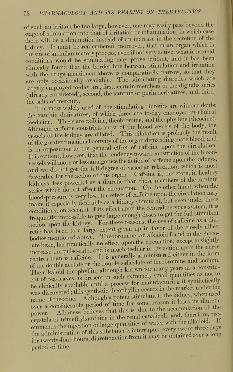 of such an irritant be too large, however, one may easily pass beyond the stage of stimulation into that of irritation or inflammation, in which case there will be a diminution instead of an increase in the secretion oi the kidney. It must be remembered, moreover, that in an organ^ which is the site of an inflammatory process, even if not very active, what in normal conditions would be stimulating may prove irritant, and it ha.s been clinically found that the border line between stimulation and irritation with the drugs mentioned above is comparatively narrow, so that they are only occasionally available. The stimulating diuretics which are largely employed to-day are, first, certain members of the digitalis series (already considered), second, the xanthin or purin derivatives, and, third, the salts of mercury. _ _ . • i ^ i i The most widely used of the stimulating diuretics are without doubt the xanthin derivatives, of which three are to-day employed in clinical medicine. These are caffeine, theobromine, and theophylline (theocme). Although caffeine constricts most of the blood-vessels of the body, the vessels of the kidney are dilated. This dilatation is probably the result of the greater functional activity of the organ demanding more blood, and is in opposition to the general effect of caffeine upon the circulation. It is evident, however, that the tendency toward constriction of the blood- vessels will more or less antagonize the action of caffeine upon the kidnejs, and we do not get the full degree of vascular relaxation which is most favorable for the action of this organ Caffeine is, therefore m ^ea i) kidneys less powerful as a diuretic than those members of the xanthin series which do not affect the circulation. On the other hand, when t le blood-pressure is very low, the effect of caffeine upon the circulation may make it especially desirable as a kidney stimulant, but even under these “ondltLTon acLnt of its effect upon the central nervous | B frequently impossible to give large enough doses to get the full stiny'a ‘ aetL upon the kidney. For these reasons, the use of retie has been to a large extent given up in favor of the eloselj alliea bodies mentioned above. Theobromine, an alkaloid found m the choc - late bean has practically no effect upon the circulation, except to slightly nSease the pidse-rate, and is much feebler in its action upon the nerve iU •. Tt is e'enerally administered either in the form S dm douWe acetate or the double salicylate of theobromine and s°d^ The alkaloid theophyllin, although known for many years as a vonslitii cut ofteXvi Fs mesent in such extremely small quan it.es as not o mMsmm period of time.