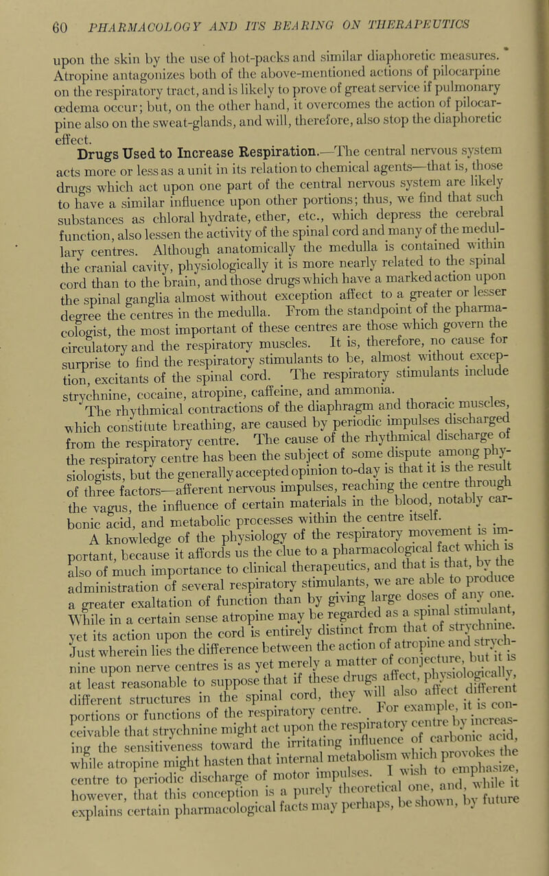 upon the skin by the use of hot-pucks tiiul similar diaphoretic measures. Atropine antagonizes both of the above-mentioned actions of pilocarpine on the respiratory tract, and is likely to prove of great service if pnlrnonary oedema occni’j but, on the other hand, it overcomes the action of pilocar- pine also on the sweat-glands, and will, therefore, also stop the diaphoretie effect. Drugs Used to Increase Respiration.—The central nervou.s .system acts more or less as a unit in its relation to chemical agents that is, tho.se drugs which act upon one part of the central nervous system are likely to have a similar influence upon other portions; thus, we find that .such substances as chloral hydrate, ether, etc., which depress the cerebral function, also lessen the activity of the spinal cord and many of the medul- lary centres. Although anatomically the medulla is contained within the cranial cavity, physiologically it is more nearly related to the spinal cord than to the brain, and those drugs which have a marked action upon the spinal ganglia almost without exception affect to a greater or lesser degree the centres in the medulla. From the standpoint of the pharma- cologist, the most important of these centres are those which govern the circulatory and the respiratory muscles. It is, therefore, no cause for surprise to find the respiratory stimulants to be, almost without excep- tion, excitants of the spinal cord. The respiratory stimulants include strychnine, cocaine, atropine, caffeine, and ammonia. _ The rhythmical contractions of the diaphragm and thoracic muscles, which constitute breathing, are caused by periodic impulses discharge from the respiratory centre. The cause of the rhythmical discharge of the respiratory centre has been the subject of some dispute among phy- siologists, but the generally accepted opinion to-day is that it is the result of three factors-afferent nervous impulses reachmg iffe centre tlirougff the vagus, the influence of certain materials m the blood notably car- bonic acid, and metabolic processes within the centre itse . . . A knowledge of the physiology of the respiratory portant, because it affords us the clue to a f also of much importance to clinical therapeutics, and that is that, bi the administration o^f several respiratory stimulants, we are P^ a greater exaltation of function than by giving large doses ^ WMe in a certain sense atropine may be regarded as a yet its action upon the cord is entirely distinct from that of strjchnuie. Just wherein lies the difference between the action ^ropme nine upon nerve centres is as yet merely a matter at least reasonable to suppose that if these rugs affect, P^^? different structures in the spinal cord, they wifi also aftect chtterent portions or functions of the respiratory cen re. ‘ jnereas- Livable that strychnine might act upon the respiratory ing the sensitiveness toward the irntalmg nifiuence « ^ wlfile atropine might hasten that internal f centre to periodic discharge of motor impulses. 1 lush j however, that this conception is a purely ^ explains certain pharmacological facts may perhaps, beshoiMi, by