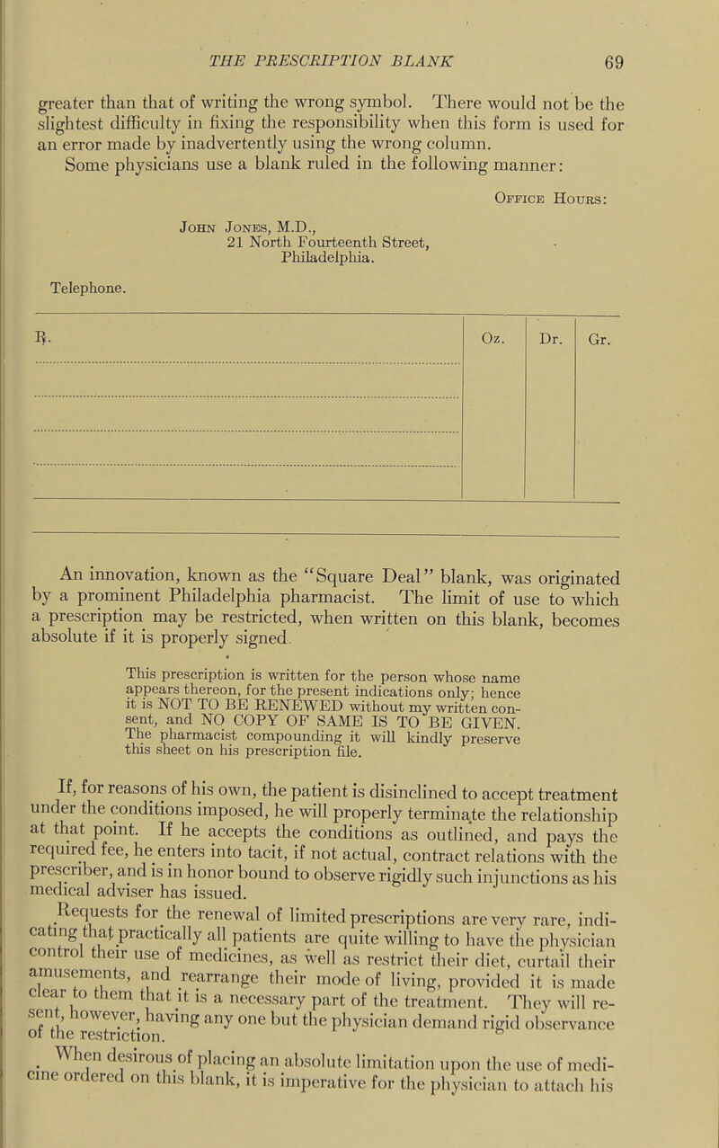 greater than that of writing the wrong symbol. There would not be the slightest difficulty in fixing the responsibility when this form is used for an error made by inadvertently using the wrong column. Some physicians use a blank ruled in the following manner : Office Hours: John Jones, M.D., 21 North Fourteenth Street, Philadelpliia. Telephone. Oz. Dr. Or. An innovation, known as the “Square Deal” blank, was originated by a prominent Philadelphia pharmacist. The limit of use to which a prescription may be restricted, when written on this blank, becomes absolute if it is properly signed. This prescription is written for the person whose name appears thereon, for the present indications only; hence it is NOT TO BE RENEWED without my written con- sent, and NO COPY OF SAME IS TO BE GIVEN. The pharmacist compounding it will kindly preserve this sheet on his prescription file. If, for reasons of his own, the patient is disinclined to accept treatment under the conditions imposed, he will properly terminate the relationship at that point. If he accepts the conditions as outlined, and pays the required fee, he enters into tacit, if not actual, contract relations with the prescriber and is m honor bound to observe rigidly such injunctions as his medical adviser has issued. Requests for the renewal of limited prescriptions are very rare, indi- ca mg that practically all patients are quite willing to have the physician control their use of medicines, as well as restrict their diet, curtail their amusements, and rearrange their mode of living, provided it is made Clear to them that it is a necessary part of the treatment. They will re- sent however having any one but the physician demand rigid observance of the restriction. ^ _ When desirous of placing an absolute limitation upon the use of medi- cine ordered on this blank, it is imperative for the physician to attach his