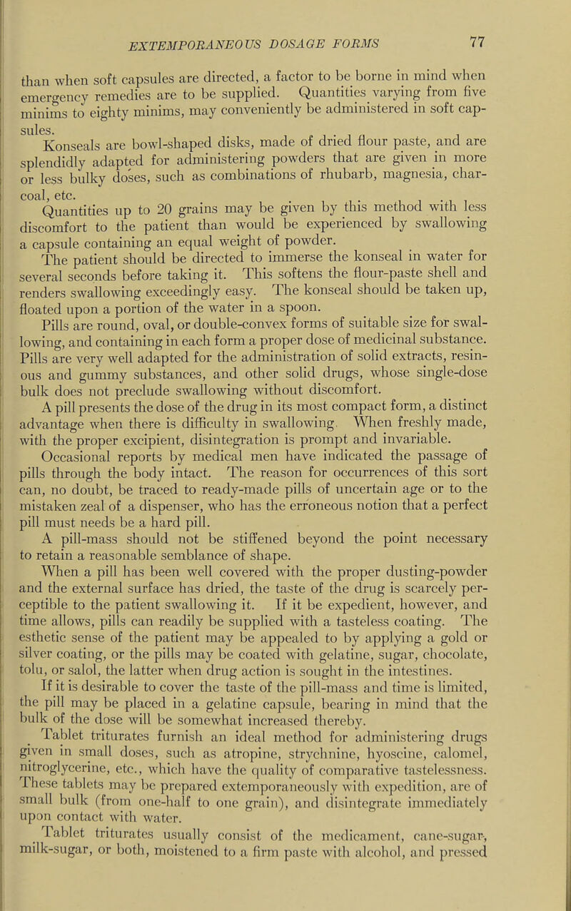 than when soft capsules are directed, a factor to be borne in mind when emergency remedies are to be supplied. Quantities^ varying from five minims to eighty minims, may conveniently be administered in soft cap- sulcs. Konseals are bowl-shaped disks, made of dried flour paste, and are splendidly adapted for administering powders that are given m more or less bulky doses, such as combinations of rhubarb, magnesia, char- COftl 0tc Quantities up to 20 grains may be given by this method with less discomfort to the patient than would be experienced by swallowing a capsule containing an equal weight of powder. The patient should be directed to immerse the konseal in water for several seconds before taking it. This softens the flour-paste shell and renders swallowing exceedingly easy. The konseal should be taken up, floated upon a portion of the water in a spoon. Pills are round, oval, or double-convex forms of suitable size for swal- lowing, and containing in each form a proper dose of medicinal substance. Pills are very well adapted for the administration of solid extracts, resin- ous and gummy substances, and other solid drugs, whose single-dose bulk does not preclude swallowing without discomfort. A pill presents the dose of the drug in its most compact form, a distinct advantage when there is difficulty in swallowing. When freshly made, with the proper excipient, disintegration is prompt and invariable. Occasional reports by medical men have indicated the passage of pills through the body intact. The reason for occurrences of this sort can, no doubt, be traced to ready-made pills of uncertain age or to the mistaken zeal of a dispenser, who has the erroneous notion that a perfect pill must needs be a hard pill. A pill-mass should not be stiffened beyond the point necessary to retain a reasonable semblance of shape. When a pill has been well covered with the proper dusting-powder and the external surface has dried, the taste of the drug is scarcely per- ceptible to the patient swallowing it. If it be expedient, however, and time allows, pills can readily be supplied with a tasteless coating. The esthetic sense of the patient may be appealed to by applying a gold or silver eoating, or the pills may be coated with gelatine, sugar, chocolate, tolu, or salol, the latter when drug action is sought in the intestines. If it is desirable to cover the taste of the pill-mass and time is limited, the pill may be placed in a gelatine capsule, bearing in mind that the bulk of the dose will be somewhat increased thereby. Tablet triturates furnish an ideal method for administering drugs given in small doses, such as atropine, strychnine, hyoscine, calomel, nitroglycerine, etc., which have the quality of comparative tastelessness. These tablets may be prepared extemporaneously with expedition, are of small bulk (from one-half to one grain), and disintegrate immediately upon contact with water. Tablet triturates usually consist of the medicament, cane-sugar-, milk-sugar, or both, moistened to a firm paste with alcohol, and pressed