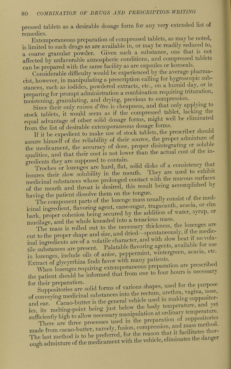 pressed tablets as a desirable dosage form for any very extended list of remedies. Extemporaneous preparation of compressed tablets, as may be noted, is limited to such drugs as are available in, or may be readily reduced to, a coarse granular powder. Given such a substance, one that is not affected by unfavorable atmospheric conditions, and compressed tablets can be prepared with the same facility as are capsules or konseals. Considerable difficulty would be experienced by the average pharma- cist, however, in manipulating a prescription calling for hygroscopic sub- stances, such as iodides, powdered extracts, etc., on a humid day, or m preparing for prompt administration a combination requiring trituration, moistening, granulating, and drying, previous to compression. _ Since their only raison d’Hre is cheapness, and that only applying to stock tablets, it would seem as if the compressed tablet lacking the equal advantage of other solid dosage forms, might well be eliminated from the list of desirable extemporaneous dosage forms. If it be expedient to make use of stock tablets, the prescribes should assure himself of the reliability of their source, the proper admixture of the medicament, the accuracy of dose, proper disintegrating or soluble qualities, and that their cost is not lower than the actual cost of the in- gredients they are supposed to contain. Troches or lozenges are hard, flat, solid disks of a consistency tl a insures their slow solubility in the mouth. They are used to exhibit medicinal substances whose prolonged contact with_ the mucous surfaces of the mouth and throat is desired, this result being accomplished by having the patient dissolve them on the tongue. The component parts of the lozenge mass usually consist of_ the med- icinal ingredient, flavoring agent, cane-sugar, tragacanth, acacia, or elm Zk proper cohesion being secured by the addition of water, syrup, or mucilage, and the whole kneaded into a tenacious mass. The mass is rolled out to the necessary thickness, the lozenges are cut to the proper shape and size, and dried-spontaneously, if the medic- i^lial ingredients are of a volatile character, and with slow heat i no ^ ola- tile substances are present. Palatable flavoring  in lozenges, include oils of anise, peppermint, wintergreen, acacia, etc. Extract of glvcYi'rhiza finds favor with many patients. _ When iLLees requiring extemporaneous preparation are prescribed .he™Lnt shS be^iiifor^ied that from one to four hours is necessari SunpSSS'are soh forms of various shapes, used tor tlie purpose s' s^meirg-poiiit being iS. ssiSa’; sufficiently high to allow necessary b™'-' f siiplSsitorics