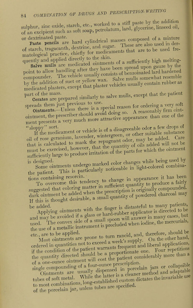 I i sulphur, sine oxide, starch etc., worked^ of an excipient such as soft soap, petiolatum, laiu, ^ y or dextrinated paste. . , . , composed of a mixture Paste pencils are hard cylindrical masses ^ are to he used ire- !LeLted'pILVrl -hides usually contain rubber as P“olt r;-repared sinailarly to salve mulls, except that the patient spreads them just previous to ordering a very soft Ointments.—^Unless there is a p . A reasonably firm oint- ointment, the preseriber should avo.« ,,, ment presents a very much more attractive app “sloppy” sort. •„ r.f q rii<?afrreeable odor a few drops of If the medicament or en^or other suitable substance oil of rose geranium, lavender, winte g ’ add^d. Care that is calculated to mask ^ ® ^^^^^^^^tity of oils added will not be must be exercised, however, that ^ ^ J ^ ^.pich the ointment sufficiently large to produce irritation of the parts is designed. priced color changes while being used by Some ointments undergo J inflight-colored combina- the patient. This is particularly noticeable g tions containing resorcin. chanee in appearance it has been To overcome this tendency ^ nuantity to produce a fairly suggested that colonng mat er ^n ® -g originally compounde . n^rdta powdeved charcoal may ‘'^^XiJbX^ator^sTLllTS'be and may be avoided if a s’a® ™ ™ oon will answer in many cases, but rste o?: rS —m pr^eduded when iodine, the mercurials, T?roiS;;t pro„e - ‘’'^r^ttna, ordered in quantities not to ‘ ^ j„uent and liberal applications,