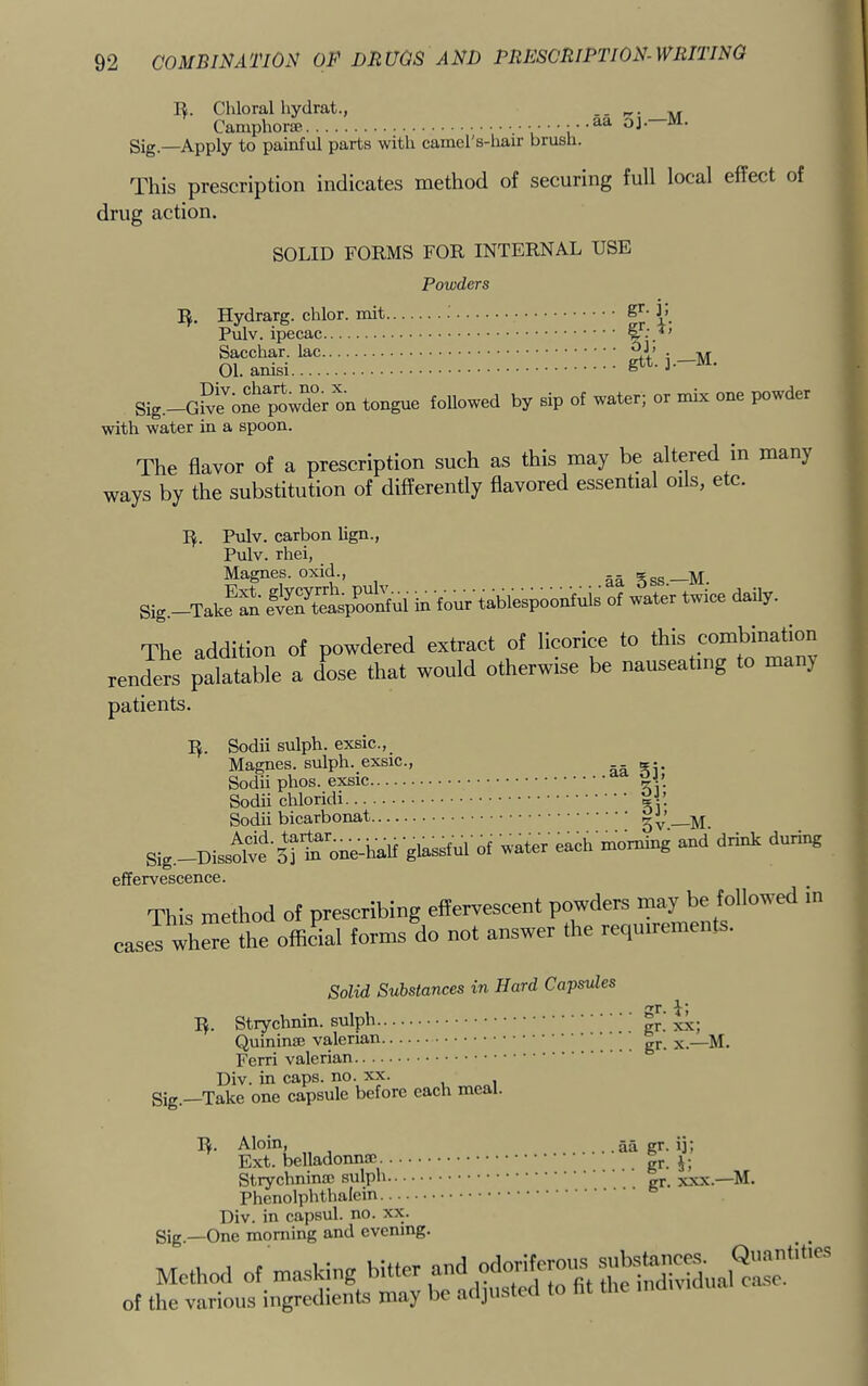 R. Chloral hydrat., .. r,. ^ Camphorse aa oj. M. Sig_—Apply to painful parts with camel's-hair brush. This prescription indicates method of securing full local effect of drug action. SOLID FORMS FOR INTERNAL USE Powders R. Hvdrarsr. chlor. mit L Pulv. ipecac Sacchar. lac 01. amsi ^ ■' Sig.-G°‘e''one poitn tongue foUowed by sip of water; or mi* one powder with water in a spoon. The flavor of a prescription such as this may be altered in many ways by the substitution of differently flavored essential oils, etc. R. Pulv. carbon hgn., Pulv. rhei, Magnes. oxid., .. §gs _M. Sig.-Tate an e^SeaspoonM in four'tablespoonfuls of water twice daily. The addition of powdered extract of licorice to this combination renders palatable a Lse that would otherwise be nauseating to manj patients. R. Sodii sulph. exsic., Magnes. sulph. exsic., aa Sodii phos. exsic Sodii chloridi ay. Sodii bicarbonat Sig.-Diss^lte'sl to oned.aU glassful rf water each morning and drink during effervescence. This method of prescribing effervescent powders may be foiiowed in caseT whe” die offie'lai forms do not answer the requirements. Solid Substances in Hard Capsules R. Strychnin, sulph gr.’ xx; QuininjE valerian gj,^ ^ Ferri valerian Div. in caps. no. xx. gig—Take one capsule before each meal. R. Aloin, aa gr. ij; Ext. Strychnince sulph gj. xxx.—M. Phenolphthalein Div. in capsul. no. xx. gig —One morning and evening. Method of masking bitter and of the various ingredients may be adjusted to ht the