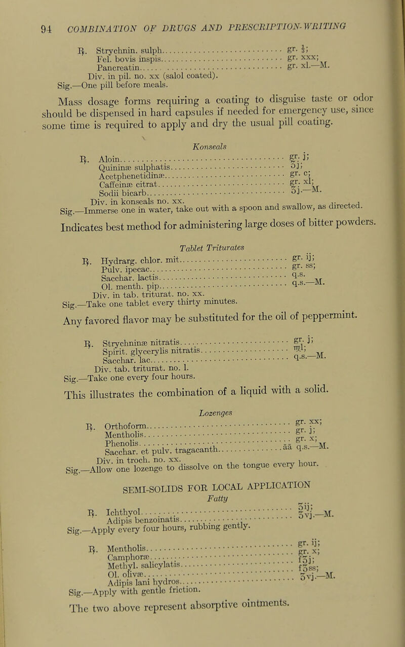 I^. Strychnin, sulph gi- Fel. bovis inspis Pancreatin g^- Div. in pil. no. xx (salol coated). Sig.—One pill before meals. Mass dosage forms requiring a coating to disguise taste or odor should be dispensed in hard capsules if needed for emergency use, since some time is required to apply and dry the usual pill coating. \ Konseals I^. Aloin Quinin® sulphatis Acetphenetidina; Caffeinze citrat Sodii bicarb Div. in konseals no. xx. gig.—Immerse one in water, take out with a spoon gr- j; oj; gr- c; and swallow, as direeted. Indicates best method for administering large doses of bitter powders. Tablet Triturates I^. Hydrarg. chlor. mit Pulv. ipecac Sacchar. lactis 01. menth. pip Div. in tab. triturat. no. xx. Sig.—Take one tablet every thirty minutes. Any favored flavor may be substituted for gr- ij; gr. ss; q.s. q.s.—M. the oil of peppermint. I^. Strychninae nitratis _ Spirit, glyeerylis nitratis Sacchar. lac Div. tab. triturat. no. 1. gig.—Take one every four hours. This illustrates the combination of a gr- j: m] q.s.—M. liquid with a solid. Lozenges I^. OrthofoiTO Mentholis Phenolis • • Sacehar. et pulv. tragacanth.. Div. in troch. no. xx. gig.—AUow one lozenge to dissolve on gr. xx; gr. 3; sr- aa q.s.—M. the tongue every hour. SEMI-SOLIDS FOR LOCAL APPLICATION Fatty I^. Ichthyol. Adipis benzoinatis ... _• ■ • gig —Apply every four hours, rubbing gently, I^. Mentholis Camphora; Methyl, salicylatis 01. olivcc Adipis lani hydros.. gig.—Apply with gentle friction. The two above represent absorptive ointments. gr. ij; gr. x; foj; foss 5vj.