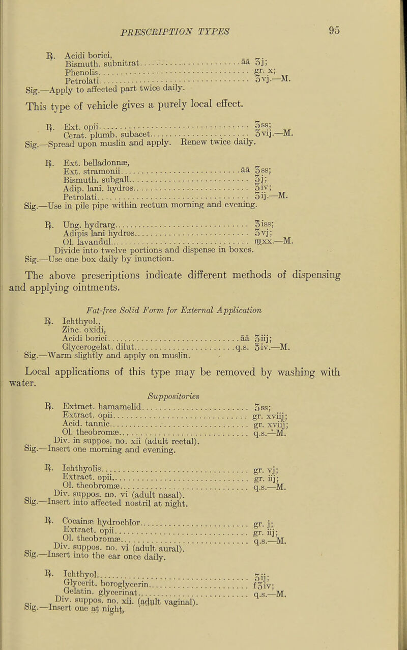 Acidi borici, .. . Bismuth, subnitrat aa oj; PhenoUs Petrolati Sig.—Apply to affected part twice daily. This type of vehicle gives a purely local effect. I^. Ext. opii Cerat. plumb, subacet Ovij.—M. Sig —Spread upon muslin and apply. Renew twice daily. I^. Ext. belladonme, __ ^ Ext. stramonii aa oss; Bismuth, subgall oj; Adip. lani. hydros 5jy; Petrolati oij-- Sig.—Use in pile pipe within rectum morning and evening. -M. Ung. hydrarg oiss; Adipis lani hydros 5vj; 01. iavandul njjxx.—M. Divide into twelve portions and dispense in boxes. Sig.—Use one box daily by inunction. The above prescriptions indicate different methods of dispensing ! and applying ointments. Fat-free Solid Form for External Application I^. Ichthyol., Zinc, oxidi, I Acidi borici aa oiij; 1 Glycerogelat. dilut q.s. §iv.—M. Sig.—Warm slightly and apply on muslin. Local applications of this type may be removed by w^ashing v^ith water. Suppositories I^. Extract, hamamelid Extract, opii Acid, tannic 01. theobromiB Div. in suppos. no. xii (adult rectal). Sig.—Insert one morning and evening. 5ss; gr. xviij; gr. xviij; q.s.—M. I^. Ichthyolis Extract, opii 01. theobromse Div. suppos. no. vi (adult nasal). —Insert into affected nostril at night. I^. CocainsB hydrochlor Extract, opii 01. theobromse rj. T Div. suppos. no. vi (adult aural). Insert into the ear once daily. gr. vj; gr- iij; q.s.—M. gr- ,i: gr. nj; q.s.—M. I^. Ichthyol Glycerit. boroglycerin Gelatin, glycerinat c,. y Div. suppos. no. xii. (adult vaginal), big.—Insert one at ni^ht, oi.i: foiv; q.s.—M.