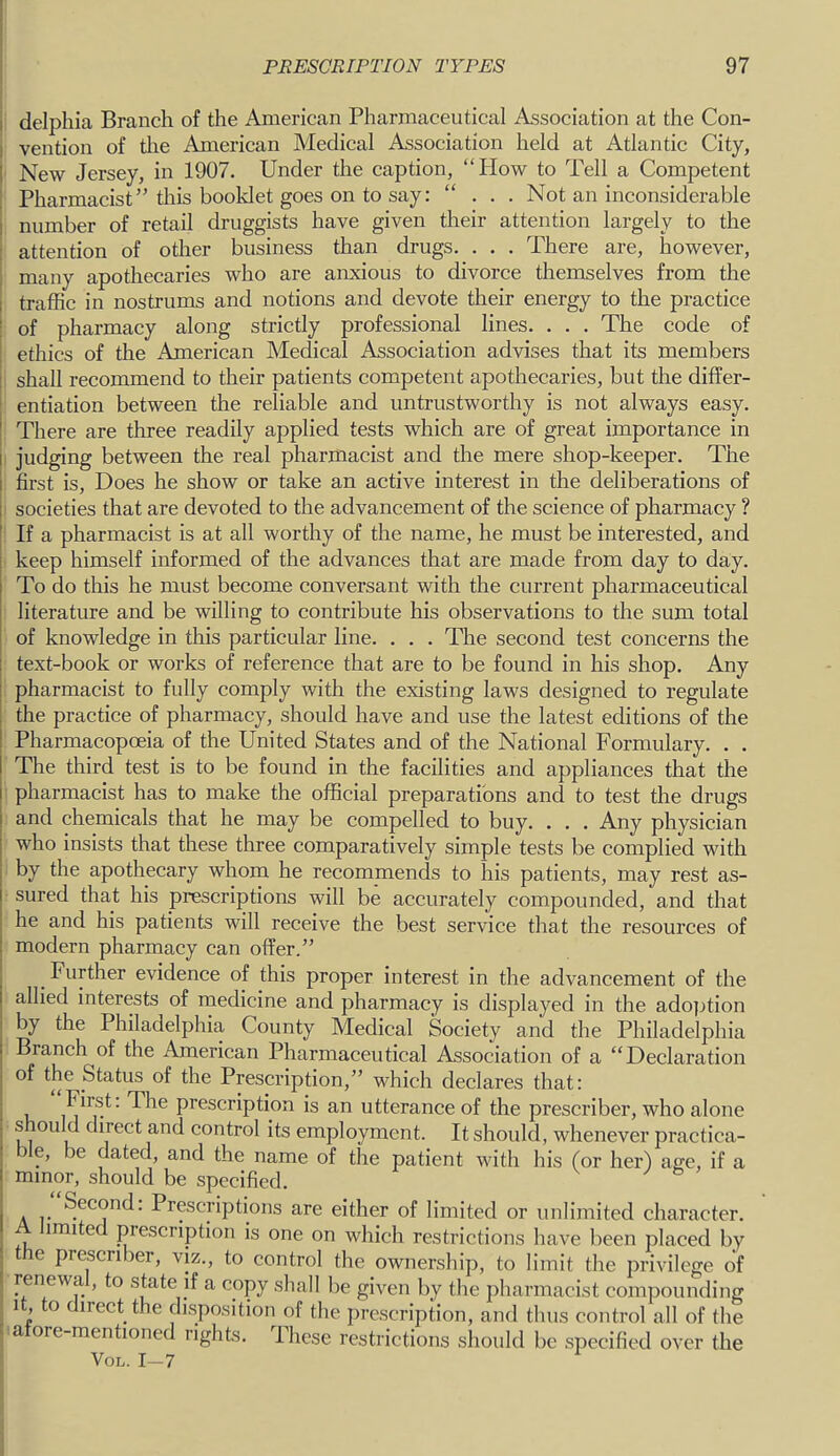 I delpliia Branch of the American Pharmaceutical Association at the Con- I vention of tlie American Medical Association held at Atlantic City, I New Jersey, in 1907. Under the caption, “How to Tell a Competent Pharmacist” this booklet goes on to say: “ . . . Not an inconsiderable number of retail druggists have given their attention largely to the attention of other business than drugs. . . . There are, however, many apothecaries who are anxious to divorce themselves from the traffic in nostrums and notions and devote their energy to the practice of pharmacy along strictly professional lines. . . . The code of ethics of the American Medical Association advises that its members shall recommend to their patients competent apothecaries, but the differ- entiation between the reliable and untrustworthy is not always easy. I There are three readily applied tests which are of great importance in j judging between the real pharmacist and the mere shop-keeper. The I first is, Does he show or take an active interest in the deliberations of societies that are devoted to the advancement of the science of pharmacy ? If a pharmacist is at all worthy of the name, he must be interested, and keep himself informed of the advances that are made from day to day. To do this he must become conversant with the current pharmaceutical literature and be willing to contribute his observations to the sum total of knowledge in this particular line. . . . The second test concerns the ; text-book or works of reference that are to be found in his shop. Any pharmacist to fully comply with the existing laws designed to regulate the practice of pharmacy, should have and use the latest editions of the Pharmacopoeia of the United States and of the National Formulary. . . The third test is to be found in the facilities and appliances that the pharmacist has to make the official preparations and to test the drugs and chemicals that he may be compelled to buy. . . . Any physician who insists that these three comparatively simple tests be complied with by the apothecary whom he recommends to his patients, may rest as- sured that his prescriptions will be accurately compounded, and that he and his patients will receive the best service that the resources of modern pharmacy can offer.” Further evidence of this proper interest in the advancement of the allied interests of medicine and pharmacy is displayed in the ado]jtion by the Philadelphia County Medical Society and the Philadelphia Branch of the American Pharmaceutical Association of a “Declaration of the Status of the Prescription,” which declares that: First: The prescription is an utterance of the prescribe!-, who alone s ould direct and control its employment. It should, whenever practica- ble, be dated, and the name of the patient with his (or her) age, if a minor, should be specified. . Prescriptions are either of limited or unlimited character. imite prescription is one on which restrictions have been placed by the prescriber, viz., to control the ownership, to limit the privilege of renewa , to state if a copy shall be given by the pharmacist compounding , It, to direct the disposition of the prescription, and thus control all of the ^ a ore-mentioncd rights. Ihese restrictions sliould be specified over the VoL. 1-7