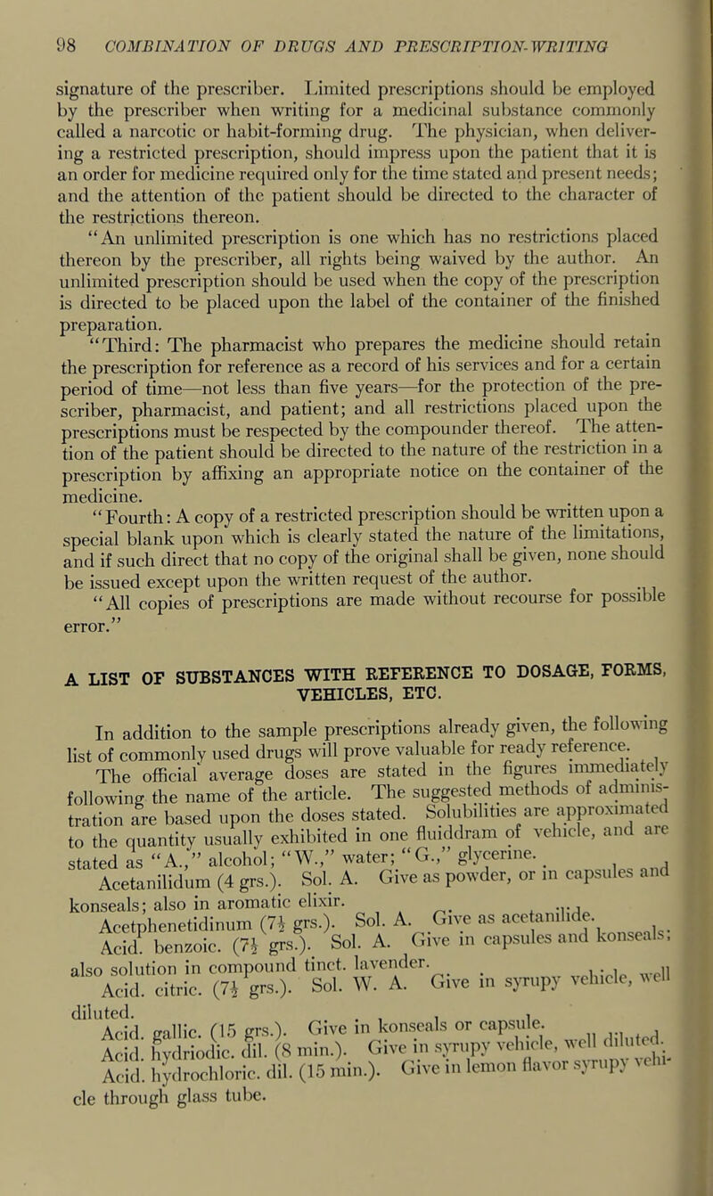 signature of the prescriber. Limited prescriptions should be employed by the prescriber when writing for a medicinal substance commonly called a narcotic or habit-forming drug. The physician, when deliver- ing a restricted prescription, should impress upon the patient that it is an order for medicine required only for the time stated and present needs; and the attention of the patient should be directed to the character of the restrictions thereon. “An unlimited prescription is one which has no restrictions placed thereon by the prescriber, all rights being waived by the author. An unlimited prescription should be used when the copy of the prescription is directed to be placed upon the label of the container of the finished preparation. “Third; The pharmacist who prepares the medicine should retain the prescription for reference as a record of his services and for a certain period of time—not less than five years—for the protection of the pre- scriber, pharmacist, and patient; and all restrictions placed upon the prescriptions must be respected by the compounder thereof. The atten- tion of the patient should be directed to the nature of the restriction in a prescription by affixing an appropriate notice on the container of the medicine. “Fourth: A copy of a restricted prescription should be WTitten upon a special blank upon which is clearly stated the nature of the limitations, and if such direct that no copy of the original shall be given, none should be issued except upon the written request of the author. “All copies of prescriptions are made without recourse for possible error.” A LIST OF SUBSTANCES WITH REFERENCE TO DOSAGE, FORMS, VEHICLES, ETC. In addition to the sample prescriptions already given, the following list of commonly used drugs will prove valuable for ready reference. The official' average doses are stated in the figures immediately following the name of the article. The suggested methods of adminis- tration are based upon the doses stated. Solubilities are apj3roximated to the quantity usually exhibited in one fluiddram of vehicle, and are stated as “A.,” alcohol; “W.,” water; “G.,” glycerine. ^ Acetanilidum (4 grs.). Sol. A. Give as powder, or in capsules and konseals; also in aromatic elixir. , , ^ .y, Acetphenetidinum (74 grs.). Sol. A. Give as ace anilide. Aci/ benzoic. (74 grs.). Sol. A. Give m cap.sules and konseals, also solution in compound tinct. la\ender. i i „ii Acid, citric. (74 grs.). Sol. W. A. Give in syrupy vehicle, veil ‘'Add. gallic. (1.5 grs.). Give in konseals or ™psnle Acid hydriodic. dil. (S min.). Give in .syrupy vehicle, ^^ell Acid, hydrochloric, dil. (15 min.). Give in lemon flavor syrup) cle through glass tube.