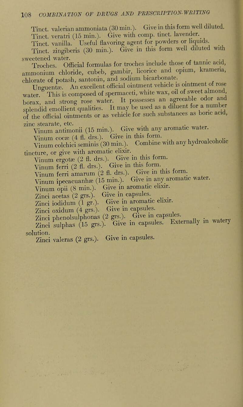 Tinct. valerian ainmoniata (30 min.). Give in this form well diluted. Tinct. veratri (15 min.). Give with comp, tinct. lavender.^ Tinct. vanilla. Useful flavoring agent for powders or liquids. Tinct. zingiberis (30 min.). Give in this form well diluted with sweetened water. . , , , c . • • i Troches. Oflacial formulas for troches include those of tannic acid, ammonium chloride, cubeb, gambir, licorice and opium, krameria, chlorate of potash, santonin, and sodium bicarbonate. ^ Uncruentffi. An excellent official ointment vehicle is ointment of rose water. This is composed of spermaceti, white wax, oil of sweet almond borax, and strong rose water. It possesses an agreeable odor an splendid emollient qualities. It may be used as a diluent for a riumber of the official ointments or as vehicle for such substances as bone acid, zinc stearate, etc. . . , ,• Vinum antimonii (15 min.). ^ Give with any aromatic water. Vinum cocse (4 fl. drs.). Give in this form. i u i* Vinum colchici seminis (30 min.). Combine with any hydroalcohohc tincture, or give with aromatic elixir. Vinum ergotse (2 fl. drs.). Give in this form. Vinum ferri (2 fl. drs.). Give in this form. _ Vinum ferri amarum (2 fl. drs.). Give in this forin. Vinum ipecacuanhse (15 min.). Give in any aromatic water. Vinum opii (8 min.). Give in aromatic elixir. Zinci acetas (2 grs.). Give in capsules. _ Zinci iodidum (1 gr.). Give in aromatic elixir. Zinci oxidum (4 grs.). Give in capsulp. Zinci phenolsulphonas (2 grs.). Give in capsifles. _ Zinci Alphas (15 grs.). Give in capsules. Externally m watery solution. . 1 Zinci valeras (2 grs.)- Give in capsules.
