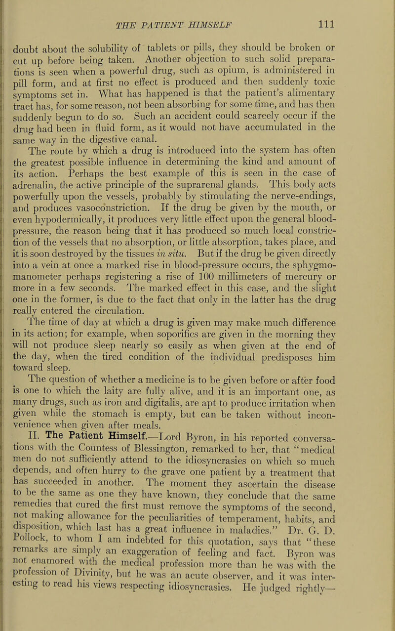 I doubt about the solubility of tablets or pills, they should be broken or < cut up before being taken. Another objection to such solid prepara- Itions is seen when a powerful drug, such as opium, is administered in pill form, and at first no effect is produced and then suddenly toxic symptoms set in. What has happened is that the patient’s alimentary tract has, for some reason, not been absorbing for some time, and has then suddenly begun to do so. Such an accident could scarcely occur if the drug had been in fluid form, as it would not have accumulated in the same way in the digestive canal. The route by which a drug is introduced into the system has often the greatest possible influence in determining the kind and amount of its action. Perhaps the best example of this is seen in the case of adrenalin, the active principle of the suprarenal glands. This body acts powerfully upon the vessels, probably by stimulating the nerve-endings, and produces vasoconstriction. If the drug be given by the mouth, or even hypodermically, it produces very little effect upon the general blood- pressure, the reason being that it has produced so much local constric- tion of the vessels that no absorption, or little absorption, takes place, and it is soon destroyed by the tissues in situ. But if the drug be given directly into a vein at once a marked rise in blood-pressure occurs, the sphygmo- manometer perhaps registering a rise of 100 millimeters of mercury or more in a few seconds. The marked effect in this case, and the slight one in the former, is due to the fact that only in the latter has the drug really entered the circulation. The time of day at which a drug is given may make much difference in its action; for example, when soporifics are given in the morning they will not produce sleep nearly so easily as when given at the end of the day, when the tired condition of the individual predisposes him toward sleep. The question of whether a medicine is to be given before or after food is one to which the laity are fully alive, and it is an important one, as inany drugs, such as iron and digitalis, are apt to produce irritation when given while the stomach is empty, but can be taken without incon- venience when given after meals. II. The Patient Himself.—Lord Byron, in his reported conversa- tions with the Countess of Blessington, remarked to her, that “medical men do not sufficiently attend to the idiosyncrasies on which so much depends, and often hurry to the grave one patient by a treatment that has succeeded in another. The moment they ascertain the disease to be the same as one they have known, they conclude that the same remedies^ that cured the first must remove the symptoms of the second, not making allowance for the peculiarities of temperament, habits, and dispo-sition, which last has a great influence in maladies.” Dr. G. D. ollock, to whom I am indebted for this quotation, says that “these remarks are simply an exaggeration of feeling and fact. Byron was not enamored with the medical profession more than he was with the profession of Divinity, but he was an acute observer, and it was inter- esting to read his views respecting idiosyncrasies. He judged rightlv—