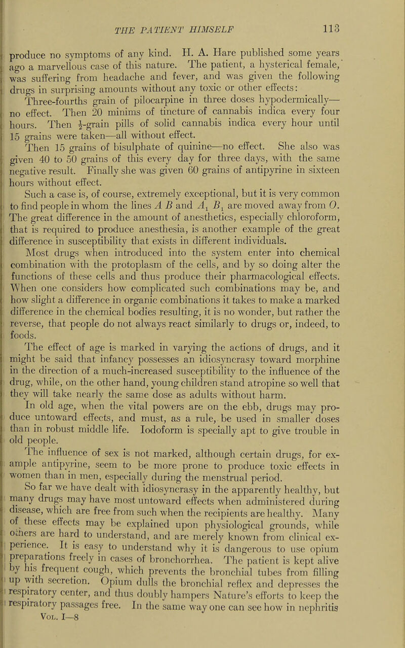 ^ produce no symptoms of any kind. H. A. Hare published some years j ago a marvellous case of this nature. The patient, a hysterical female,' j was suffering from headache and fever, and was given the following \ drugs in surprising amounts without any toxic or other effects; Three-fourths grain of pilocarpine in three doses hypodermically— c no effect. Then 20 minims of tincture of cannabis indica every four ( hours. Then ^-grain pills of solid cannabis indica every hour until i 15 grains were taken—all without effect. Then 15 grains of bisulphate of quinine—no effect. She also was given 40 to 50 grains of this every day for three days, with the same 3 negative result. Finally she was given 60 grains of antipyiine in sixteen j hours without effect. ■' Such a case is, of course, extremely exceptional, but it is very common i to find people in whom the lines A B and By are moved away from 0. c The great difference in the amount of anesthetics, especially chloroform, that is required to produce anesthesia, is another example of the great difference in susceptibility that exists in different individuals. Most drugs when introduced into the system enter into chemical combination with the protoplasm of the cells, and by so doing alter the functions of these cells and thus produce their pharmacological effects. When one considers how complicated such combinations may be, and how slight a difference in organic combinations it takes to make a marked difference in the chemical bodies resulting, it is no wonder, but rather the reverse, that people do not always react similarly to drugs or, indeed, to foods. The effect of age is marked in varying the actions of drugs, and it might be said that infancy possesses an idiosyncrasy toward morphine in the direction of a much-increased susceptibility to the influence of the drug, while, on the other hand, young children stand atropine so well that they will take nearly the same dose as adults without harm. In old age, when the vital powers are on the ebb, drugs may pro- duce untoward effects, and must, as a rule, be used in smaller doses than in robust middle life. Iodoform is specially apt to give trouble in old people. I he influence of sex is not marked, although certain drugs, for ex- ample antipyrine, seem to be more prone to produce toxic effects in women than in men, especially during the menstrual period. So far we have dealt with idiosyncrasy in the apparently healthy, but many drugs may have most untoward effects when administered during disease, which are free from such when the recipients are healthy, hlany of these effects may be explained upon physiological grounds, while omers are hard to understand, and are merely known from clinical ex- Iperience.^ It is easy to understand why it is dangerous to use opium preparations freely in cases of bronchorrhea. The patient is kept alive by his frequent cough, which prevents the bronchial tubes from filling up with secretion. Opium dulls the bronchial reflex and de] ircsses the , respiratory center, and thus doubly hampers Nature’s efforts to keep the 8 respiratory passages free. In the same way one can see how in nephritis VoL. 1—8