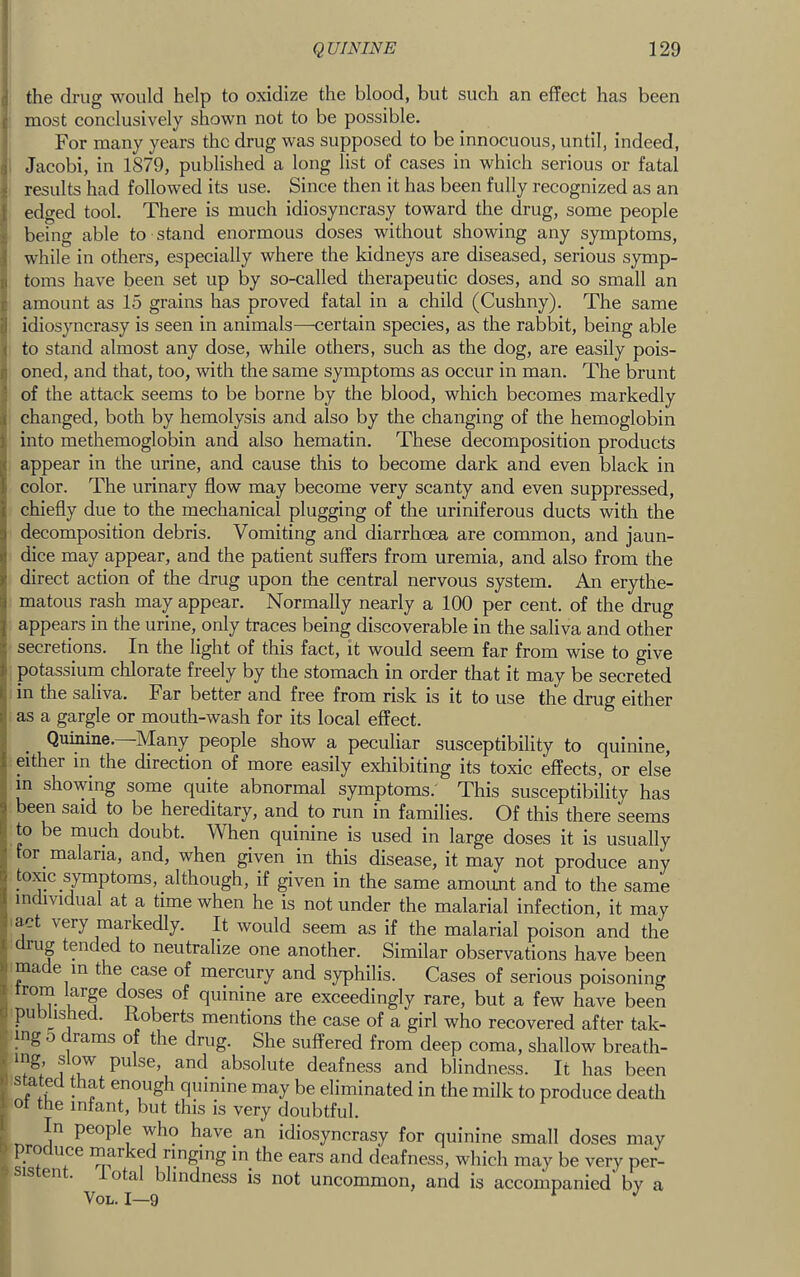 d the drug would help to oxidize the blood, but such an effect has been c most conclusively shown not to be possible. : For many years the drug was supposed to be innocuous, until, indeed, 3 Jacobi, in 1879, published a long list of cases in which serious or fatal i results had followed its use. Since then it has been fully recognized as an { edged tool. There is much idiosyncrasy toward the drug, some people £ being able to stand enormous doses without showing any symptoms, \ while in others, especially where the kidneys are diseased, serious symp- II toms have been set up by so-called therapeutic doses, and so small an c amount as 15 grains has proved fatal in a child (Cushny). The same ij idiosyncrasy is seen in animals—<3ertain species, as the rabbit, being able < to stand almost any dose, while others, such as the dog, are easily pois- I) oned, and that, too, with the same symptoms as occur in man. The brunt ! of the attack seems to be borne by the blood, which becomes markedly i changed, both by hemolysis and also by the changing of the hemoglobin li into methemoglobin and also hematin. These decomposition products a appear in the urine, and cause this to become dark and even black in I color. The urinary flow may become very scanty and even suppressed, chiefly due to the mechanical plugging of the uriniferous ducts with the decomposition debris. Vomiting and diarrhoea are common, and jaun- dice may appear, and the patient suffers from uremia, and also from the i direct action of the drug upon the central nervous system. An erythe- matous rash may appear. Normally nearly a 100 per cent, of the drug appears in the urine, only traces being discoverable in the saliva and other secretions. In the light of this fact, it would seem far from wise to give potassium chlorate freely by the stomach in order that it may be secreted in the saliva. Far better and free from risk is it to use the drug either as a gargle or mouth-wash for its local effect. Quinine.—Many people show a peculiar susceptibility to quinine, either in the direction of more easily exhibiting its toxic effects, or else m showing some quite abnormal symptoms.' This susceptibility has been said to be hereditary, and to run in families. Of this there seems to be much doubt. When quinine is used in large doses it is usually or malaria, and, when given in this disease, it may not produce any toiac symptoms, although, if given in the same amount and to the same individual at a time when he is not under the malarial infection, it may act very markedly. It would seem as if the malarial poison and the I rug tended to neutralize one another. Similar observations have been % ma e in the case of mercury and syphilis. Cases of serious poisoning i from large doses of quinine are exceedingly rare, but a few have been P published. Roberts mentions the case of a girl who recovered after tak- ; mg 5 drams of the drug. She suffered from deep coma, shallow breath- . mg, slow pulse, and absolute deafness and blindness. It has been stated that enough quinine may be eliminated in the milk to produce death I ot the infant, but this is very doubtful. In people who have an idiosyncrasy for quinine small doses may ; marked ringing in the ears and deafness, which may be very per- is en . ota blindness is not uncommon, and is accompanied by a VoL. 1—9 ^ *'