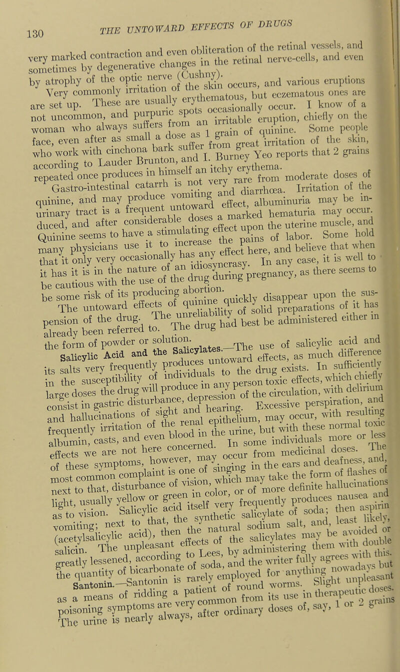 . 1 of the retinal vessels, and are set up. These are «'>“!')'occur. 1 know of a not uncommon, and purpuiic sp • eruption, chiefly on the woman who always suffers from an irr^ta ) e ® y>^oy>\q face, even ate as small a dose who work with cinchona bark sutt g 2 grains according to Lander l^-^m^e^an it^^^^ , . repeated once produces m himseh a moderate doses of ^ Gastro-intestmal catarrh is not y Irritation of the quinine, and may produce vommng albuminuria may be in- urinary tract is a a Lrked hematuria may occur, duced, and after const . , ,- effect upon the uterine muscle, and Quinine seems to have a sUnaula^ ,^bor. Some hold Lin/pre.-y, as there seems to be some risk of its Producing ^ i^kly disappear upon the sus- The untoward effe^s of qu q J preparations of it has pension of the drug, already been referred to ine aiug the form of powder or solutiom^ acid and Coiipvlic Acid and the Salicylates, x as much difference its y trequently P T rSe in the susceptibility eTn any pl^^ large doses the drug will ^ of the circulation, noth delirium nnn«!lst in gastric disturbance, p P'xcessive perspiration, and “ThaUuUions ,':;Xlum!'»:y occf. with resulting Sin,Lsts, “rin ini :fresrsyS;^s^owever, may -ut from figPt, usuahy yefl- on g- tneflumitly produ- nausea^^^^^^ “ri^^next^o Seatly lessened, according to Lees, oy ^ ^ v tli this. as a means of ii'ng ^P ominon from its use m tl'«nP™ ,, .liiis Frt“lVrnCT; alwaysf after ordinary doses of, say,